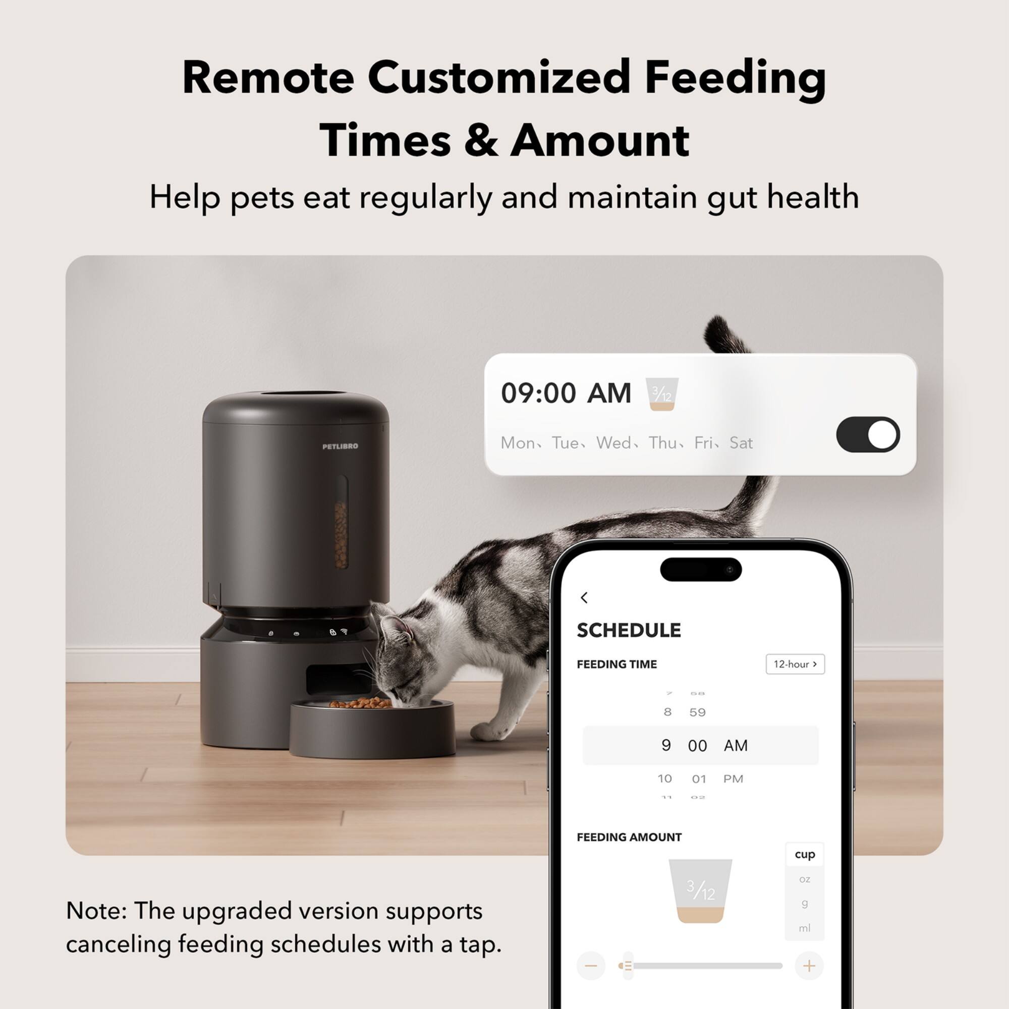 Remote Customized Feeding Times & Amount Help pets eat regularly and maintain gut health 09:00 AM 7/12 PETLIBRO Mon. Tue. Wed. Thu. Fri. Sat SCHEDULE FEEDING TIME 12-hour . - 8 59 9 00 AM 10 01 PM .. -- FEEDING AMOUNT cup Note: The upgraded version supports canceling feeding schedules with a tap.