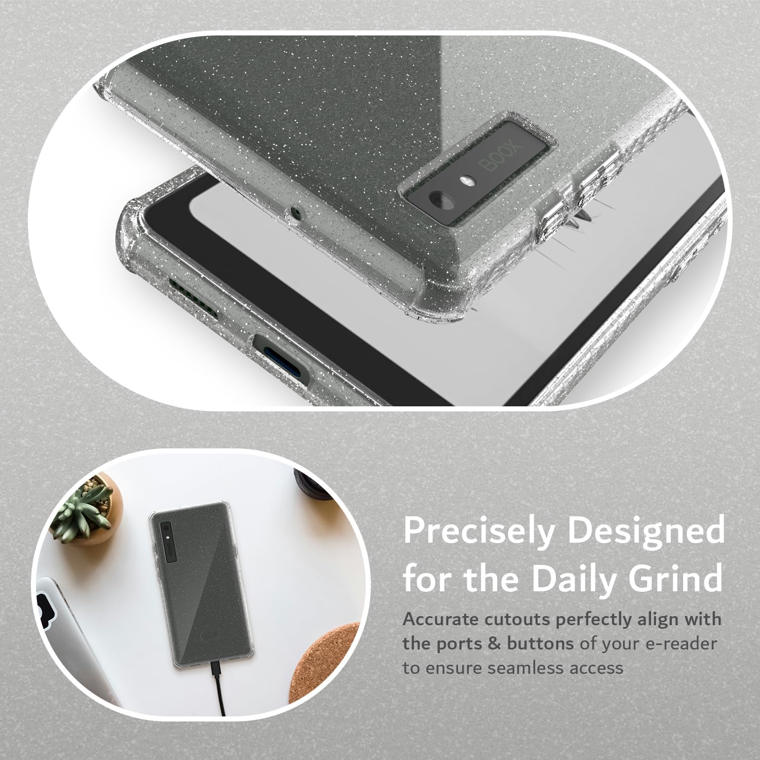 Precisely Designed for the Daily Grind  
Accurate cutouts perfectly align with the ports & buttons of your e-reader to ensure seamless access