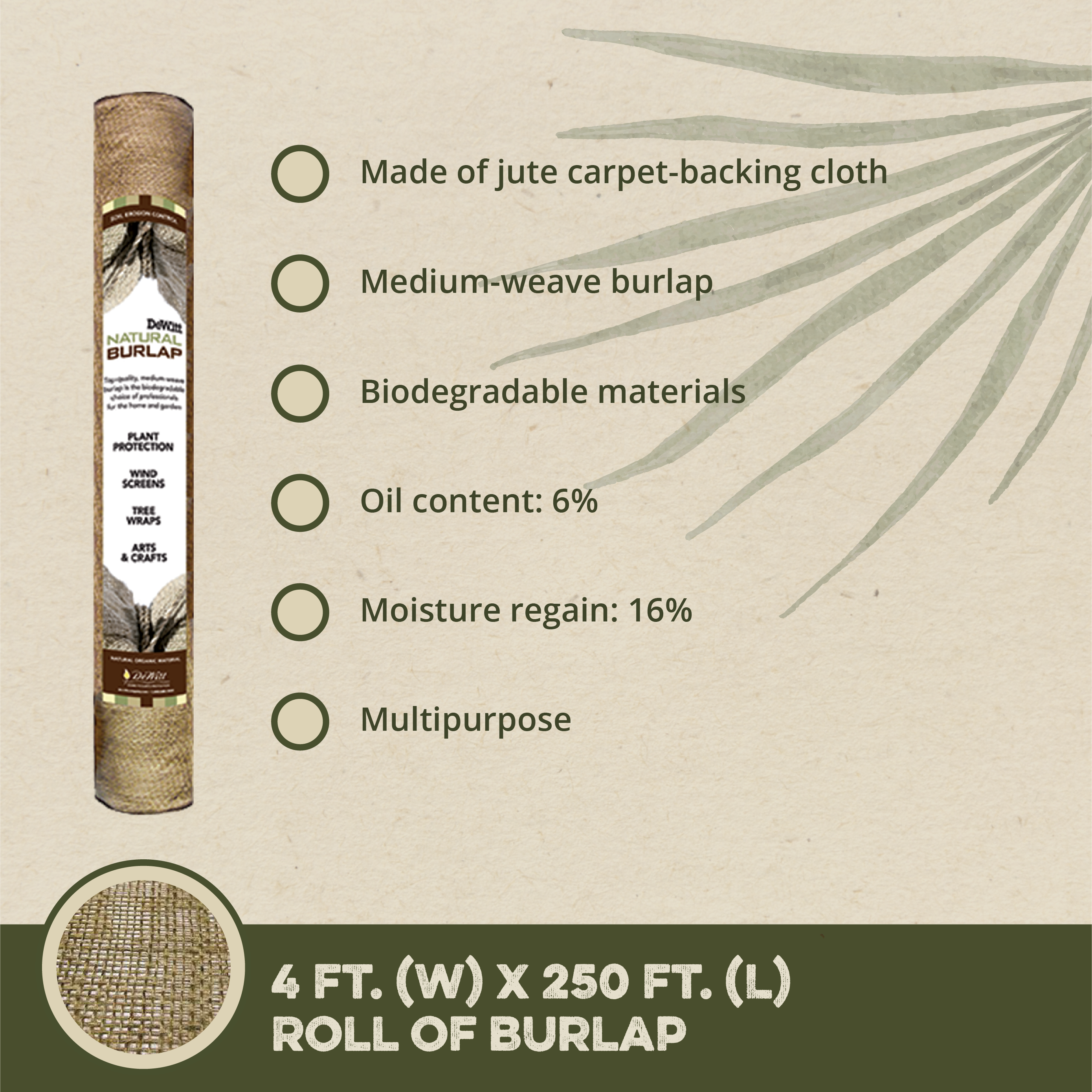 - Made of jute carpet-backing cloth
- Medium-weave burlap
- Biodegradable materials
- Oil content: 6%
- Moisture regain: 16%
- Multipurpose

4 FT. (W) x 250 FT. (L) ROLL OF BURLAP