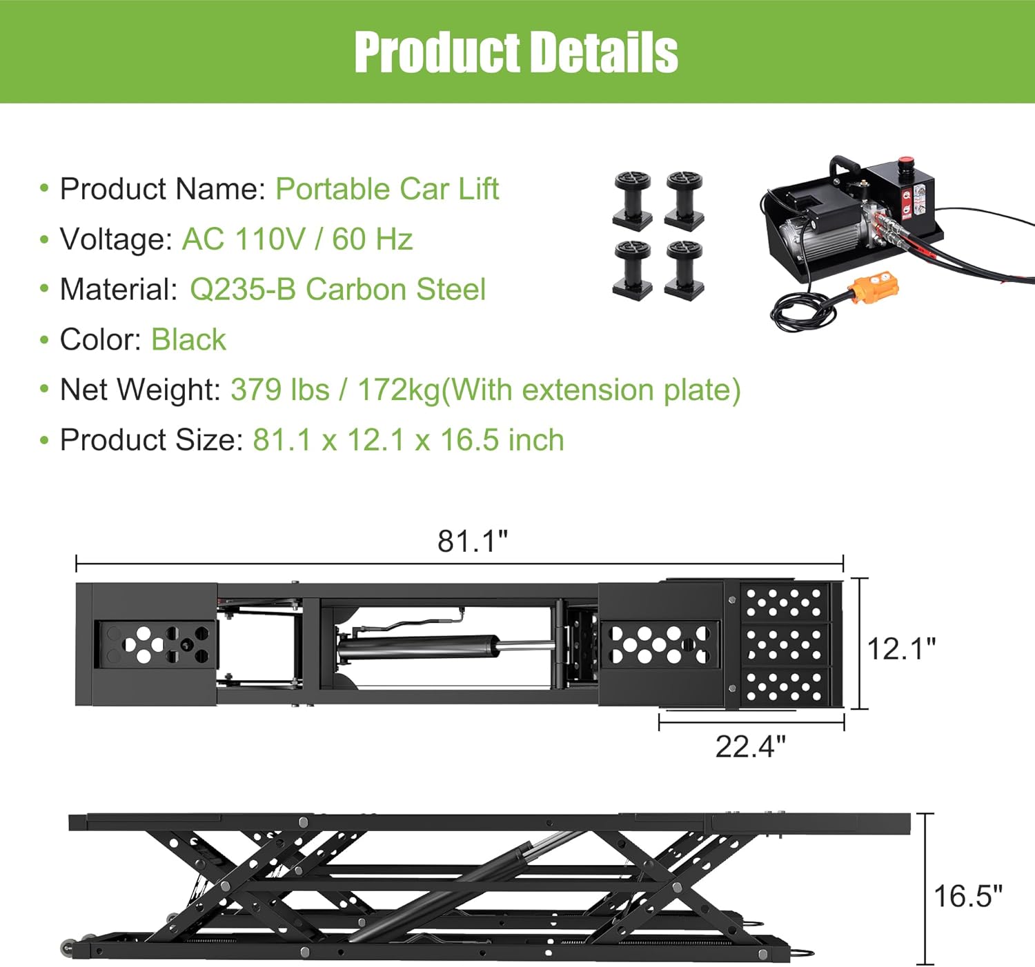Product Details

- Product Name: Portable Car Lift
- Voltage: AC 110V / 60 Hz
- Material: Q235-B Carbon Steel
- Color: Black
- Net Weight: 379 lbs / 172kg (With extension plate)
- Product Size: 81.1 x 12.1 x 16.5 inch

Dimensions:
- 81.1"
- 12.1"
- 22.4"
- 16.5"