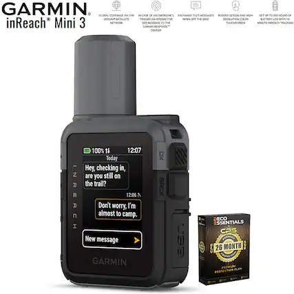 GARMIN inReach Mini 3
- GLOBAL COVERAGE VIA THE IRIDIUM SATELLITE NETWORK
- IN CASE OF AN EMERGENCY, TRIGGER AN INTERACTIVE SATELLITE MESSAGE TO THE GARMIN RESPONSE CENTER
- EXCHANGE TEXT MESSAGES WHEN OFF THE GRID
- RUGGED DESIGN AND HIGH-RESOLUTION COLOR TOUCHSCREEN
- GET UP TO 350 HOURS OF BATTERY LIFE WITH 10-MINUTE INREACH TRACKING
12:07 Today
Hey, checking in, are you still on the trail?
12:06
Don't worry, I'm almost to camp.
New message
GARMIN
BACK
DECO ESSENTIALS
CPS
26 MONTH PREMIUM PROTECTION