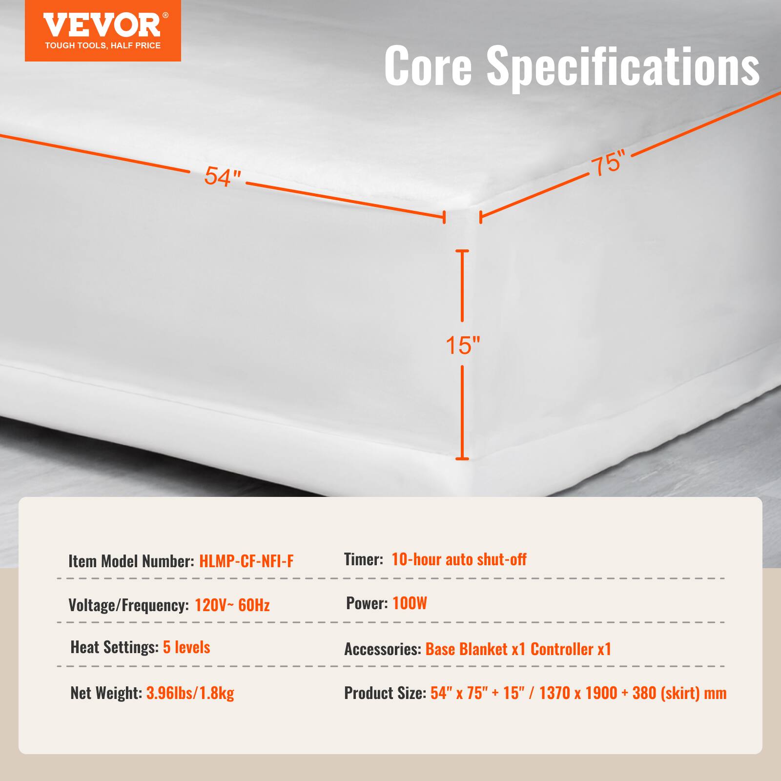 VEVOR TOUGH TOOLS, HALF PRICE

Core Specifications

54" 75" 15"

Item Model Number: HLMP-CF-NFI-F

Timer: 10-hour auto shut-off

Voltage/Frequency: 120V-60Hz

Power: 100W

Heat Settings: 5 levels

Accessories: Base Blanket x1 Controller x1

Net Weight: 3.96lbs/1.8kg

Product Size: 54" x 75" + 15" / 1370 x 1900 + 380 (skirt) mm