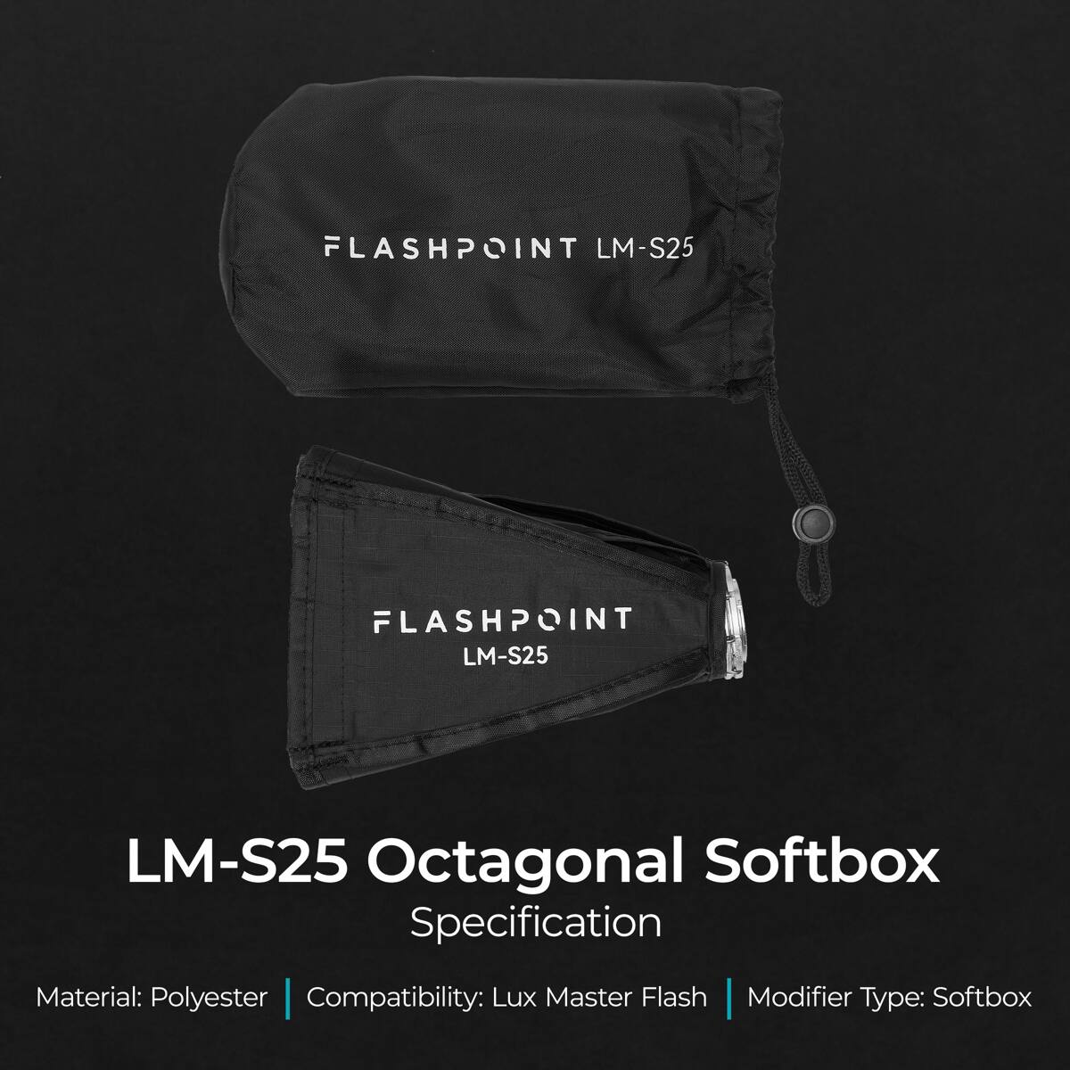 FLASHPOINT LM-S25  
FLASHPOINT LM-S25  
LM-S25 Octagonal Softbox  
Specification  
Material: Polyester | Compatibility: Lux Master Flash | Modifier Type: Softbox