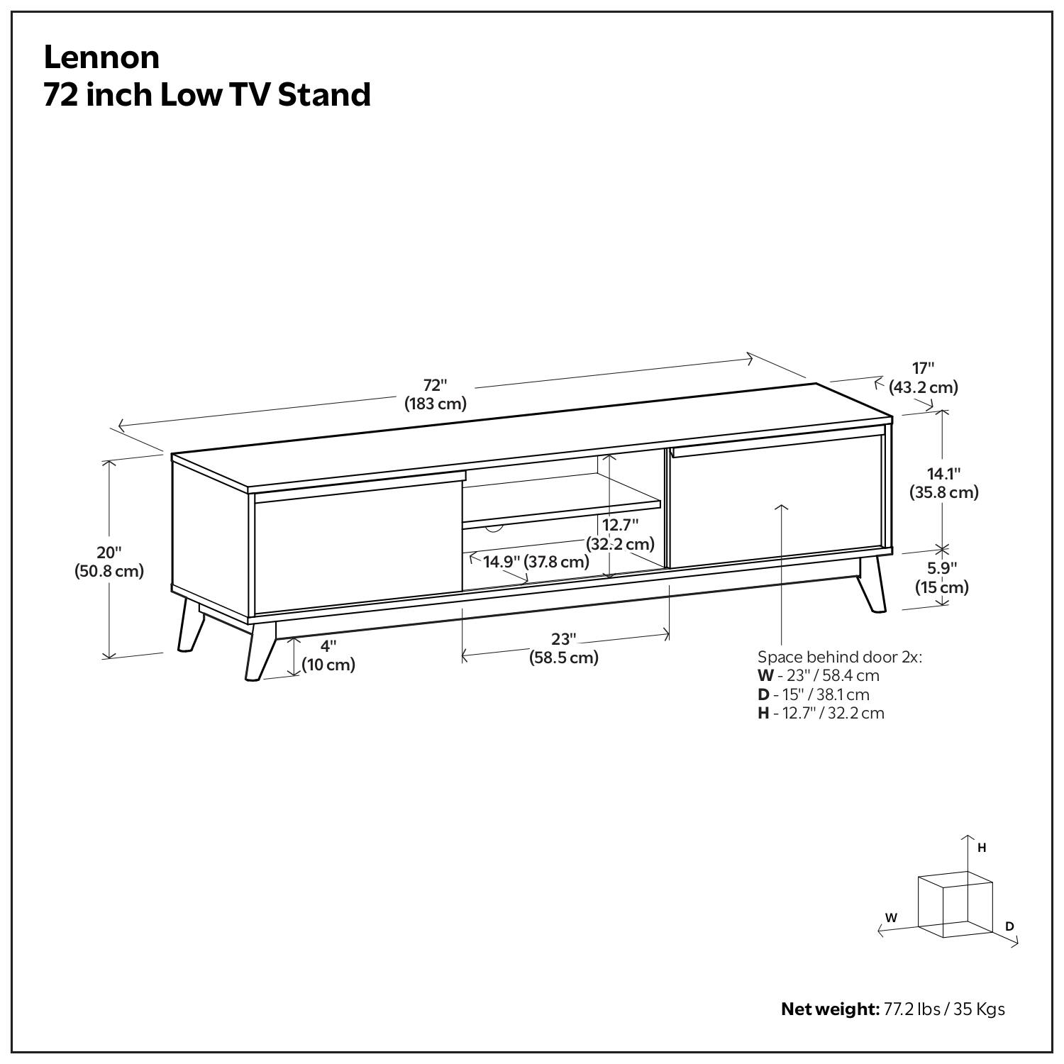 Lennon  
72 inch Low TV Stand  

- 72" (183 cm)  
- 17" (43.2 cm)  
- 14.1" (35.8 cm)  
- 20" (50.8 cm)  
- 12.7" (32.2 cm)  
- 14.9" (37.8 cm)  
- 5.9" (15 cm)  
- 4" (10 cm)  
- 23" (58.5 cm)  

Space behind door 2x:  
- W - 23"/58.4 cm  
- D - 15"/38.1 cm  
- H - 12.7"/32.2 cm  

Net weight: 77.2 lbs / 35 Kgs