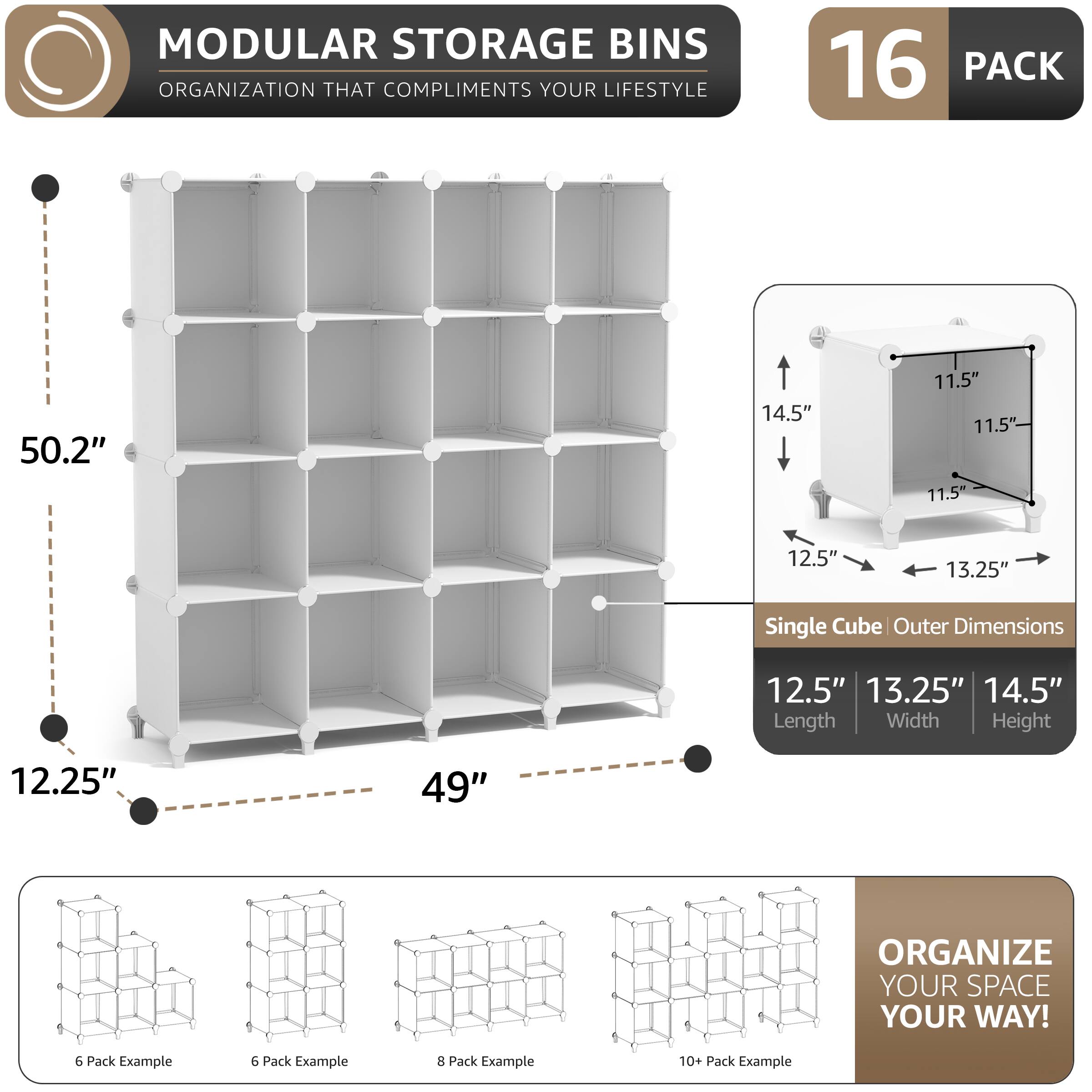 MODULAR STORAGE BINS  
ORGANIZATION THAT COMPLIMENTS YOUR LIFESTYLE  

16 PACK  

50.2"  
14.5"  
11.5"  
11.5"  
11.5"  
12.5"  
13.25"  

Single Cube Outer Dimensions  
12.5"  
13.25"  
14.5"  
Length Width Height  

12.25"  
49"  

ORGANIZE YOUR SPACE YOUR WAY!  

6 Pack Example  
6 Pack Example  
8 Pack Example  
10+ Pack Example