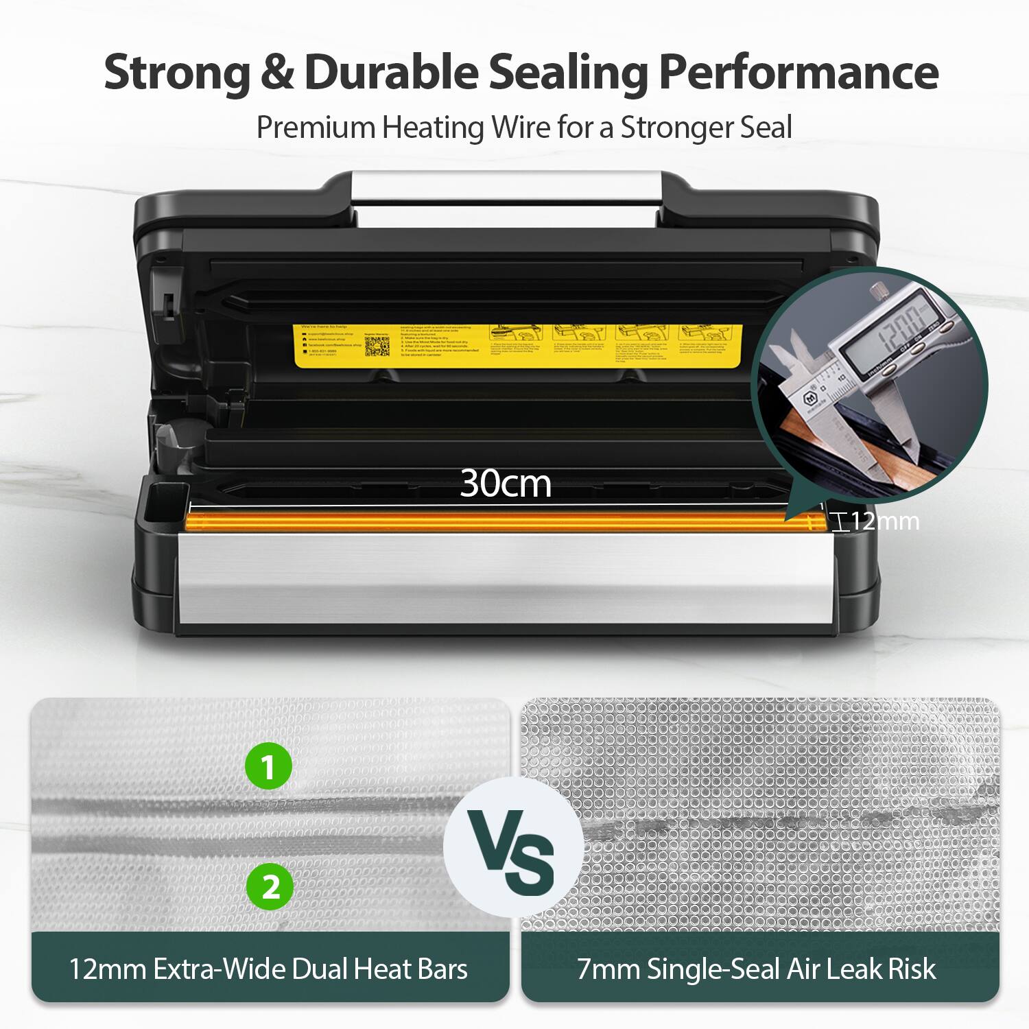 Strong & Durable Sealing Performance
Premium Heating Wire for a Stronger Seal
30cm
12mm Extra-Wide Dual Heat Bars
VS
7mm Single-Seal Air Leak Risk