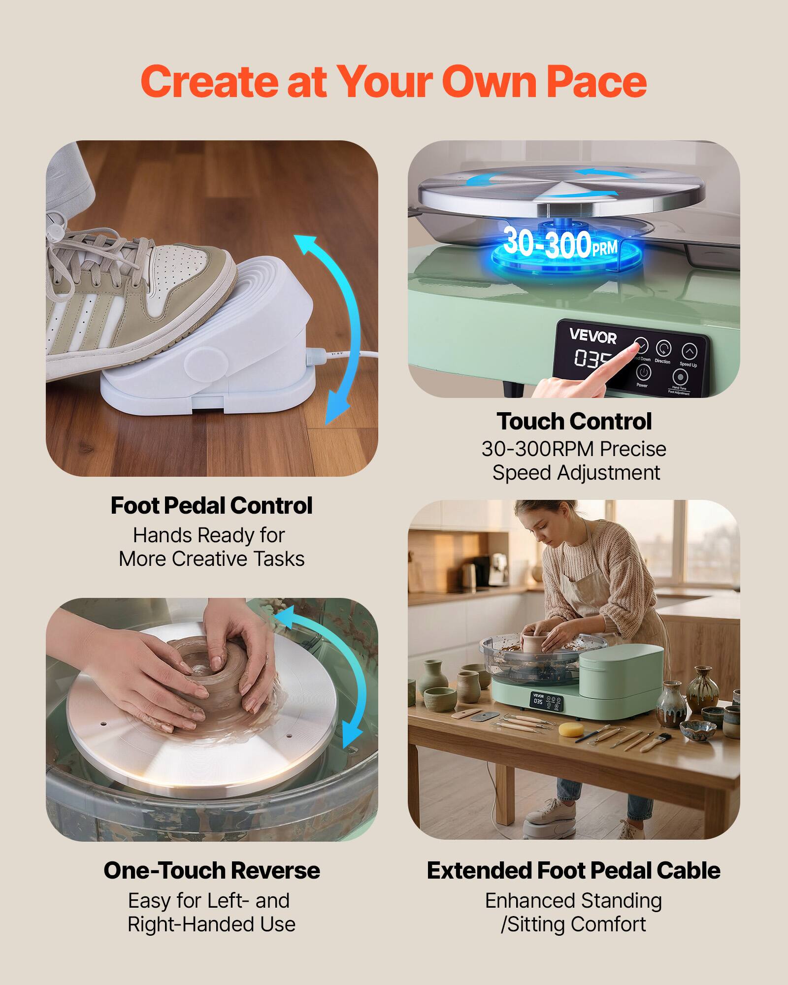 Create at Your Own Pace

30-300 RPM

VEVOR 035

Direction SHOWOLD

Foot Pedal Control
Hands Ready for More Creative Tasks

Touch Control
30-300RPM Precise Speed Adjustment

One-Touch Reverse
Easy for Left- and Right-Handed Use

Extended Foot Pedal Cable
Enhanced Standing /Sitting Comfort