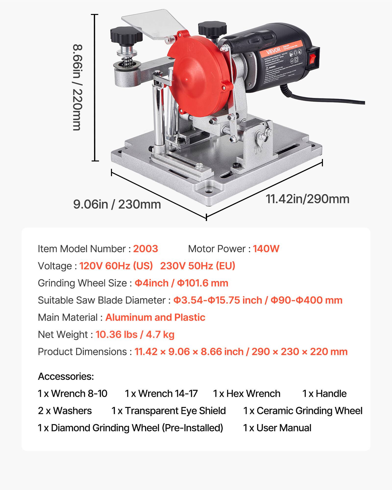 8.66in / 220mm  
9.06in / 230mm  
11.42in / 290mm  

Item Model Number: 2003  
Motor Power: 140W  
Voltage: 120V 60Hz (US) 230V 50Hz (EU)  
Grinding Wheel Size: 4inch / 101.6 mm  
Suitable Saw Blade Diameter: 3.54-15.75 inch / 90-400 mm  
Main Material: Aluminum and Plastic  
Net Weight: 10.36 lbs / 4.7 kg  
Product Dimensions: 11.42 x 9.06 x 8.66 inch / 290 x 230 x 220 mm  

Accessories:  
1 x Wrench 8-10  
1 x Wrench 14-17  
1 x Hex Wrench  
1 x Handle  
2 x Washers  
1 x Transparent Eye Shield  
1 x Diamond Grinding Wheel (Pre-Installed)  
1 x Ceramic Grinding Wheel  
1 x