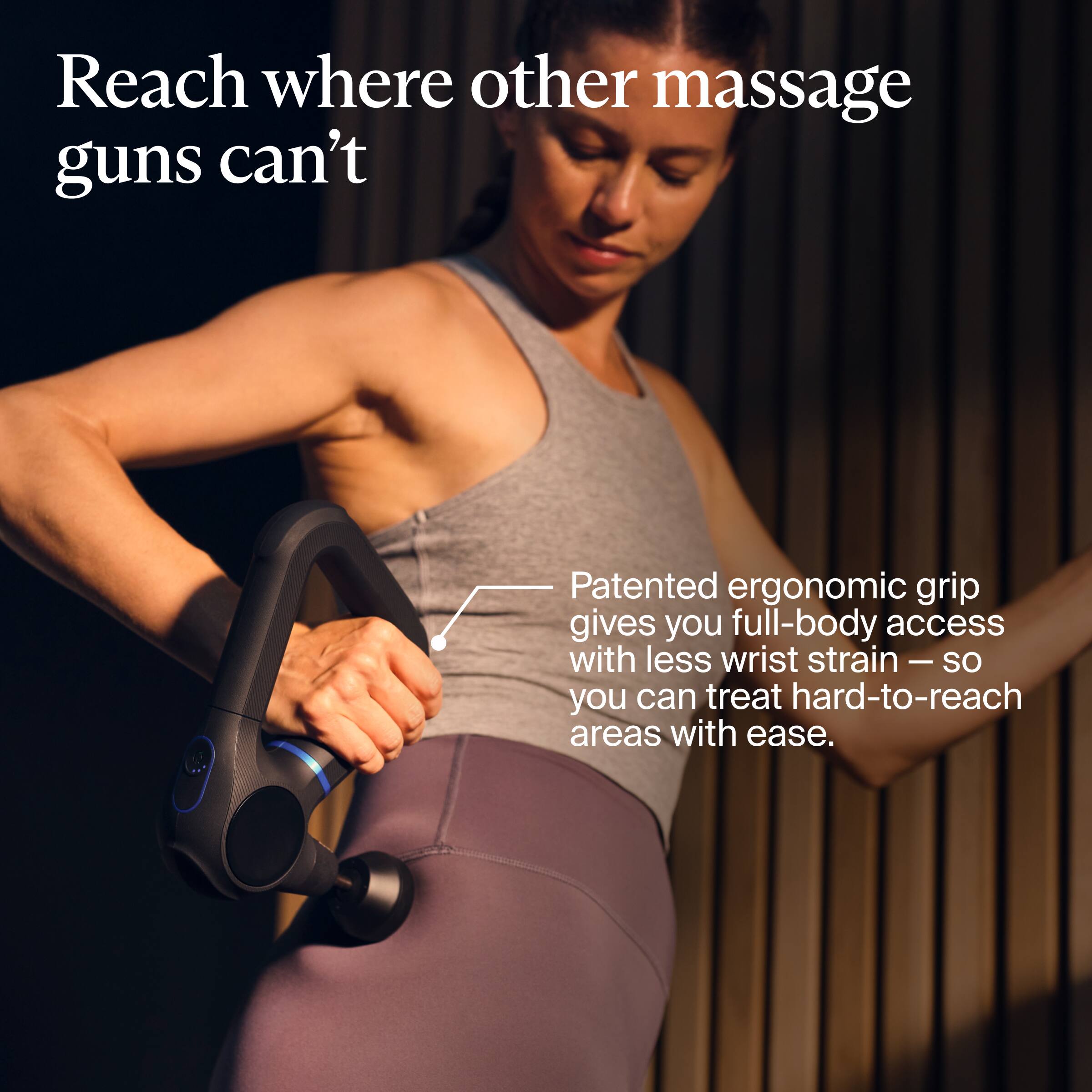 Reach where other massage guns can't

Patented ergonomic grip gives you full-body access with less wrist strain — so you can treat hard-to-reach areas with ease.