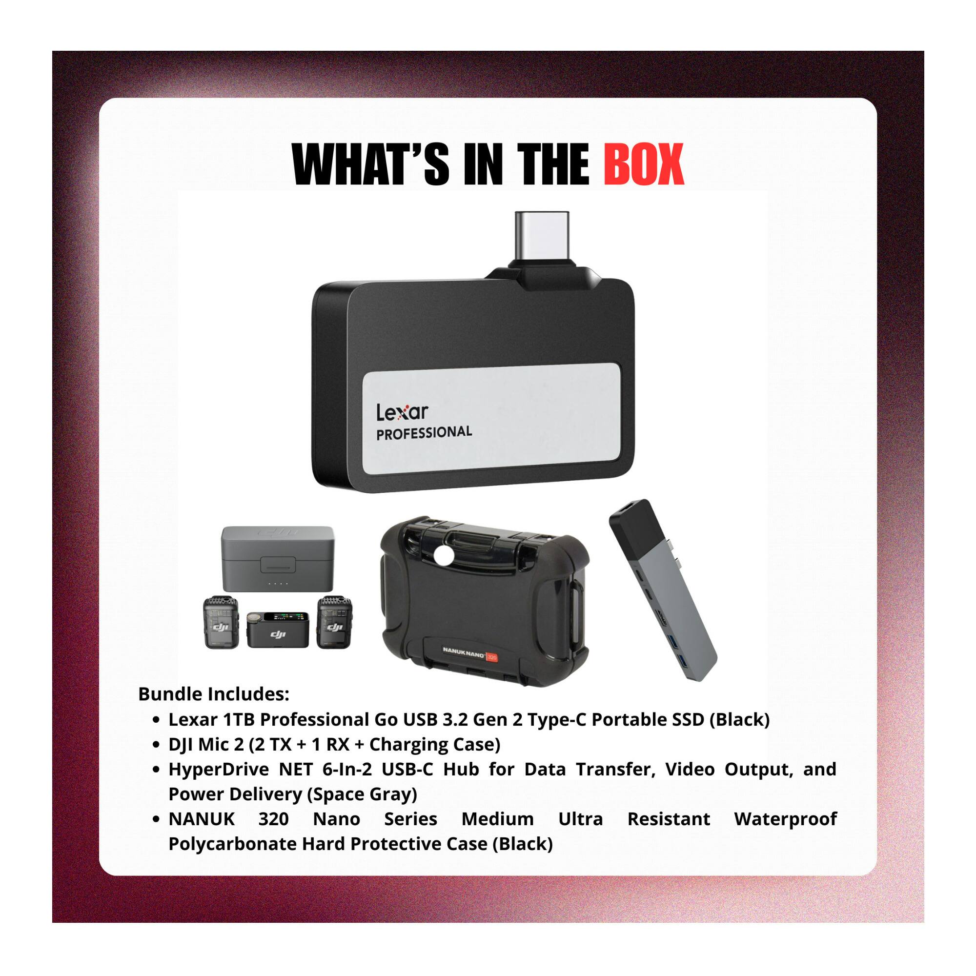 WHAT'S IN THE BOX

Lexar PROFESSIONAL

Bundle Includes:
- Lexar 1TB Professional Go USB 3.2 Gen 2 Type-C Portable SSD (Black)
- DJI Mic 2 (2 TX + 1 RX + Charging Case)
- HyperDrive NET 6-In-2 USB-C Hub for Data Transfer, Video Output, and Power Delivery (Space Gray)
- NANUK 320 Nano Series Medium Ultra Resistant Waterproof Polycarbonate Hard Protective Case (Black)