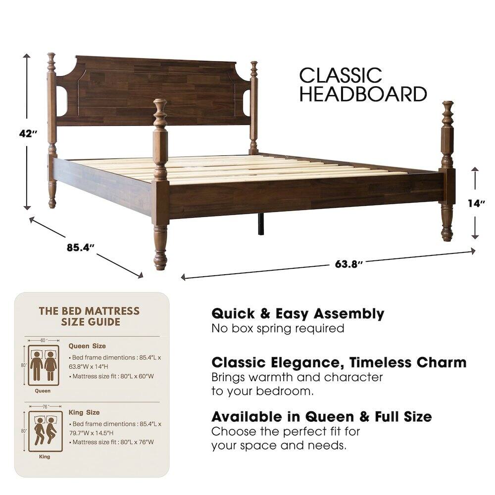 CLASSIC HEADBOARD

42" 14" 85.4" 63.8"

THE BED MATTRESS SIZE GUIDE

Queen Size Bed frame dimensions: 85.4L x 63.8"W x 14H
Mattress size fit: 80L x 60"W

King Size Bed frame dimensions: 85.4L x 79.7"W x 14.5H
Mattress size fit: 80L x 76"W

Quick & Easy Assembly
No box spring required

Classic Elegance, Timeless Charm
Brings warmth and character to your bedroom.

Available in Queen & Full Size
Choose the perfect fit for your space and needs.