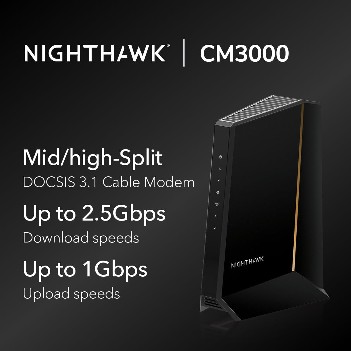 Nighthawk | CM3000  
Mid/high-Split  
DOCSIS 3.1 Cable Modem  
Up to 2.5Gbps Download speeds  
Up to 1Gbps Upload speeds