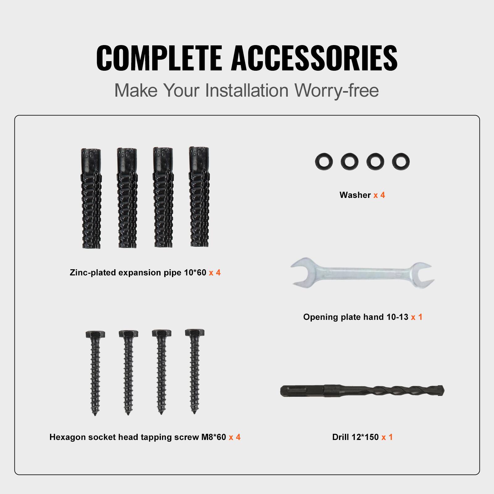 COMPLETE ACCESSORIES
Make Your Installation Worry-free
Washer x 4
Zinc-plated expansion pipe 10*60 x 4
Hexagon socket head tapping screw M8*60 x 4
Opening plate hand 10-13 x 1
Drill 12*150 x 1