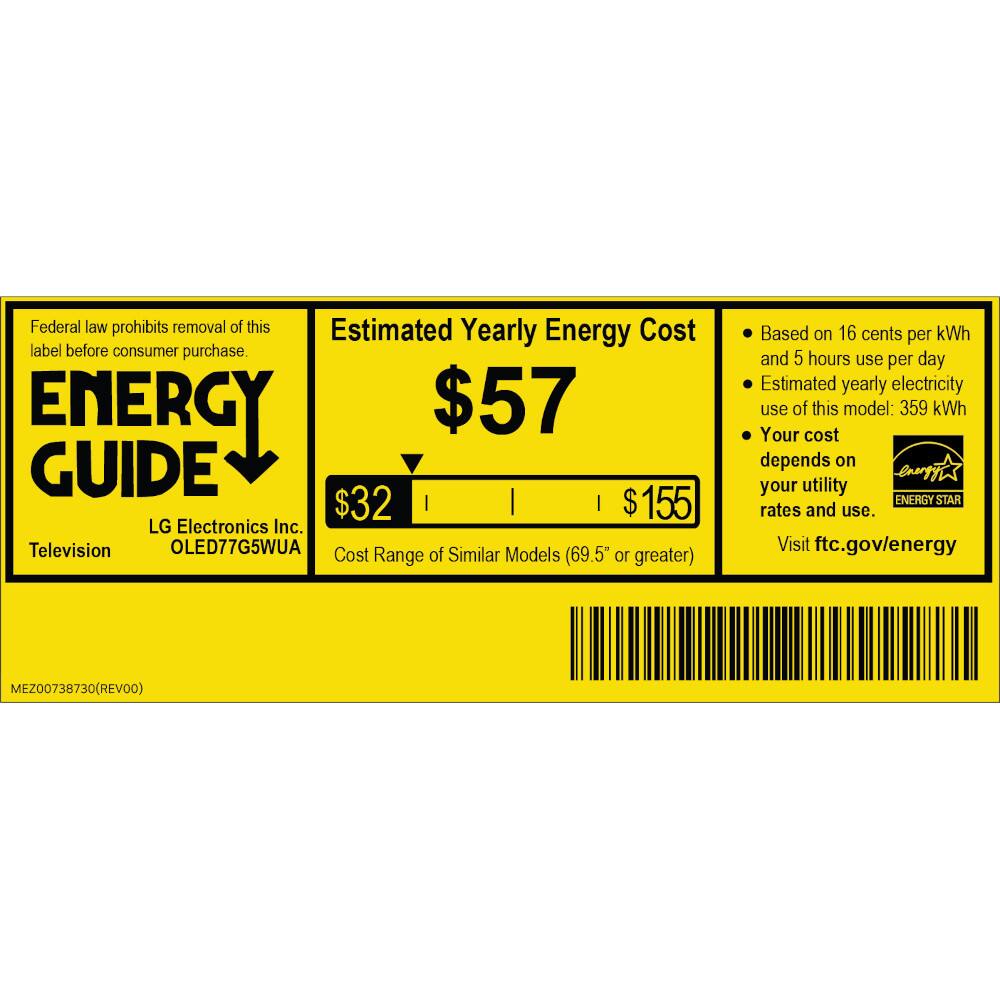Federal law prohibits removal of this label before consumer purchase.

ENERGY GUIDE

Estimated Yearly Energy Cost

$57

LG Electronics Inc. Television OLED77G5WUA

Cost of Similar Models Range (69.5" or greater)

$32 | $155

Based on 16 cents per kWh and 5 hours use per day

Estimated yearly electricity use of this model: 359 kWh

Your cost depends on your utility rates and use.

Visit ftc.gov/energy

ENERGY STAR

MEZ00738730 (REV00)