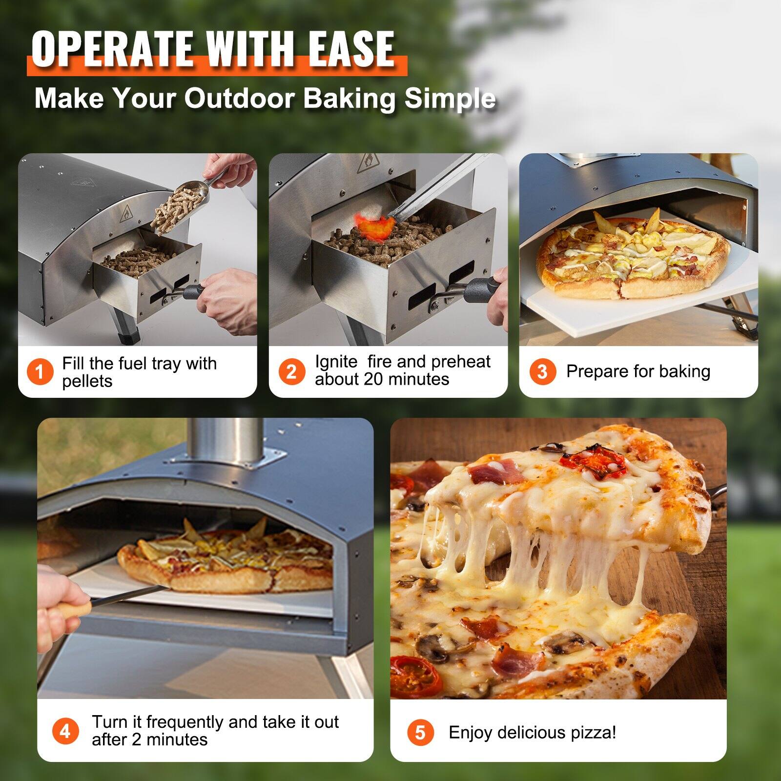 OPERATE WITH EASE  
Make Your Outdoor Baking Simple

1. Fill the fuel tray with pellets
2. Ignite fire and preheat about 20 minutes
3. Prepare for baking
4. Turn it frequently and take it out after 2 minutes
5. Enjoy delicious pizza!
