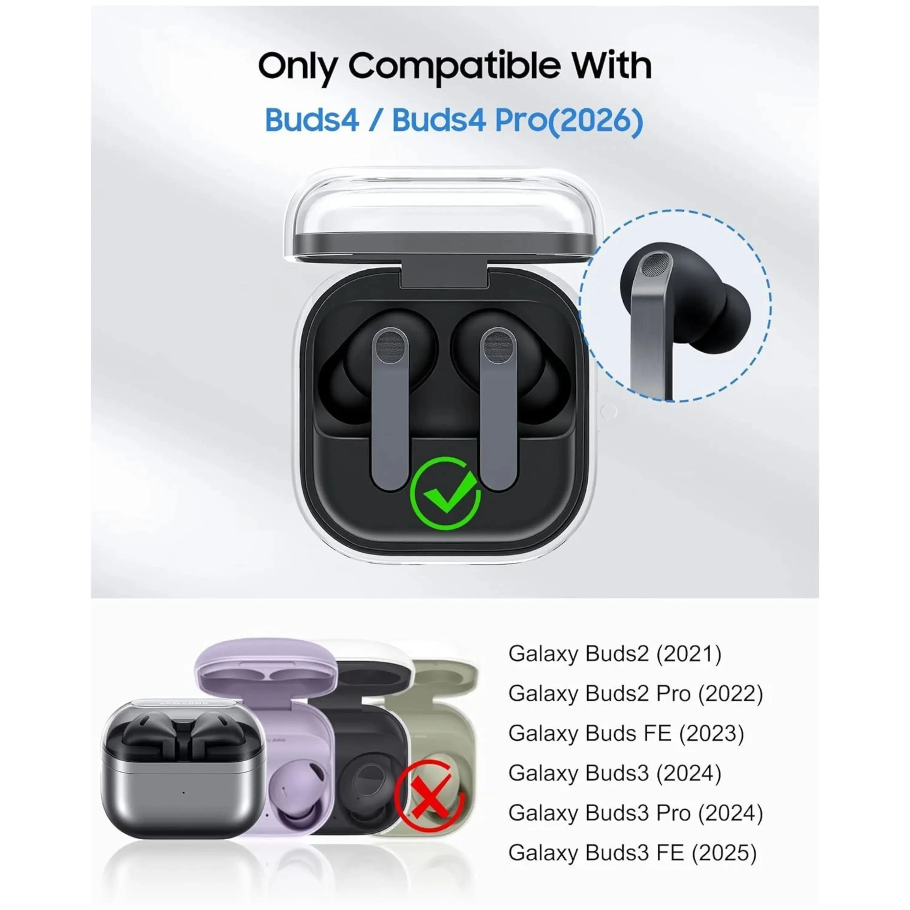 Only Compatible With Buds4 / Buds4 Pro(2026) X Galaxy Buds2 (2021) Galaxy Buds2 Pro (2022) Galaxy Buds FE (2023) Galaxy Buds3 (2024) Galaxy Buds3 Pro (2024) Galaxy Buds3 FE (2025)