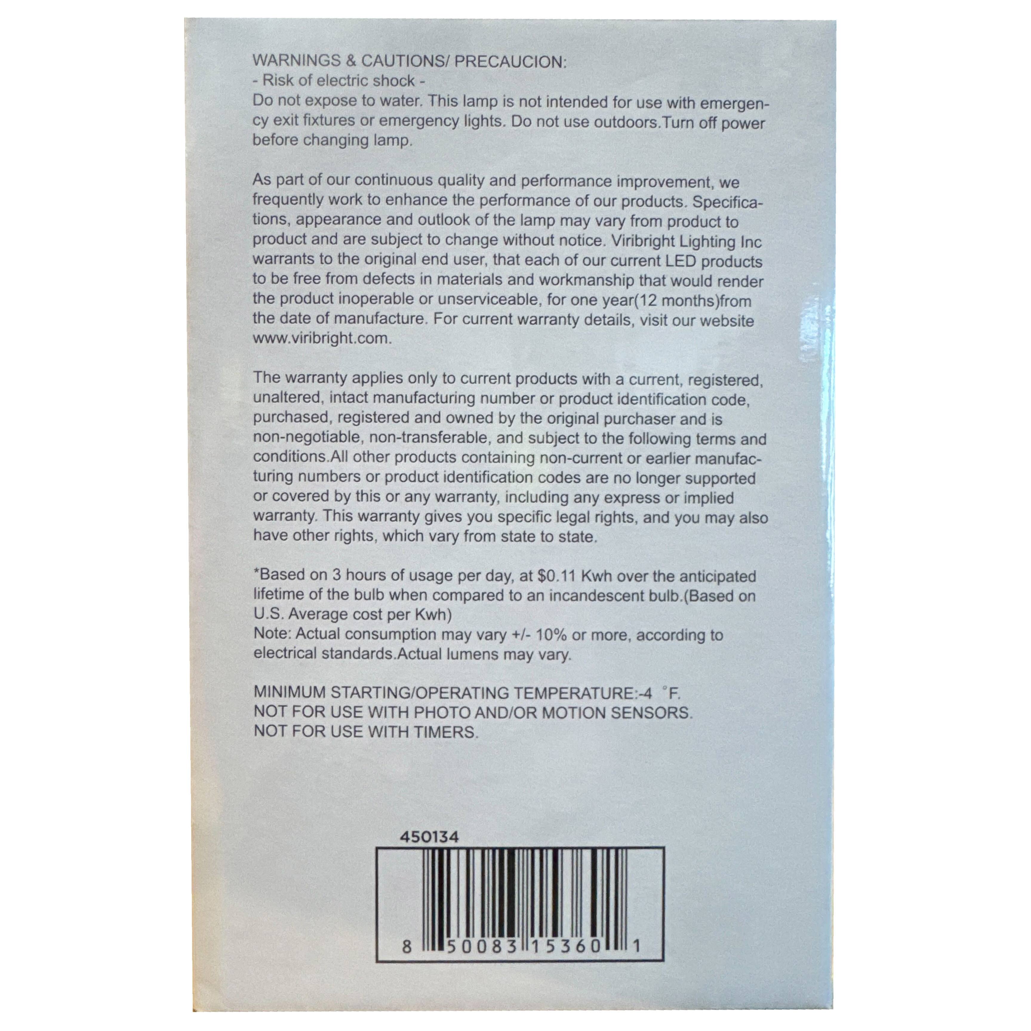 **WARNINGS & CAUTIONS / PRECAUCION:**

- **Risk of electric shock** - Do not expose to water. This lamp is not intended for use with emergency exit fixtures or emergency lights. Do not use outdoors. Turn off power before changing lamp.

As part of our continuous quality and performance improvement, we frequently work to enhance the performance of our products. Specifications, appearance and outlook of the product may vary from product to product and are subject to change without notice. Viribright Lighting Inc warrants to the original end user, that each of our current LED products will be free from defects in materials and workmanship that would render the product inoperable or unserviceable, for one year (12 months) from the date of manufacture. For current warranty details, visit our website www.virbright.com.

The warranty applies only to current products with a current, registered, unaltered, intact manufacturing number or product identification code, purchased, registered and owned by the original purchaser and is non-negotiable, non-transferable, and subject to the following terms and conditions. All other products containing non-current or earlier manufacturing numbers or product identification codes are no longer supported or covered by this or any warranty, including any express or implied warranty. This