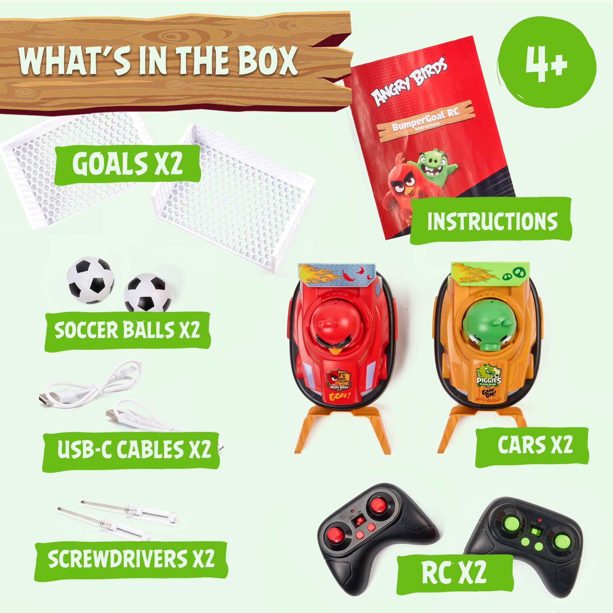 WHAT'S IN THE BOX

GOALS X2

ANGRY BIRDS RC BumperGoal Instructions

4+

INSTRUCTIONS

SOCCER BALLS X2

USB-C CABLES X2

SCREWDRIVERS X2

CARS X2

RC X2