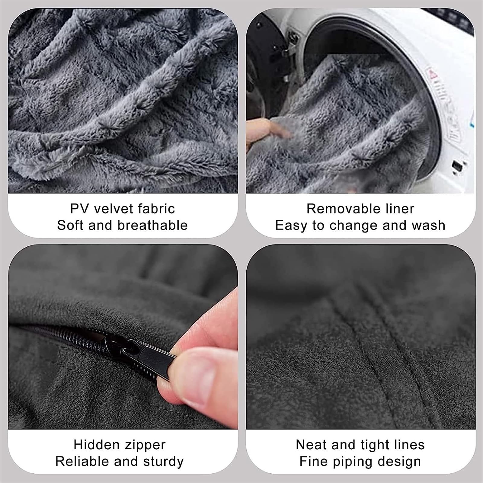 - PV velvet fabric
  - Soft and breathable

- Removable liner
  - Easy to change and wash

- Hidden zipper
  - Reliable and sturdy

- Neat and tight lines
  - Fine piping design