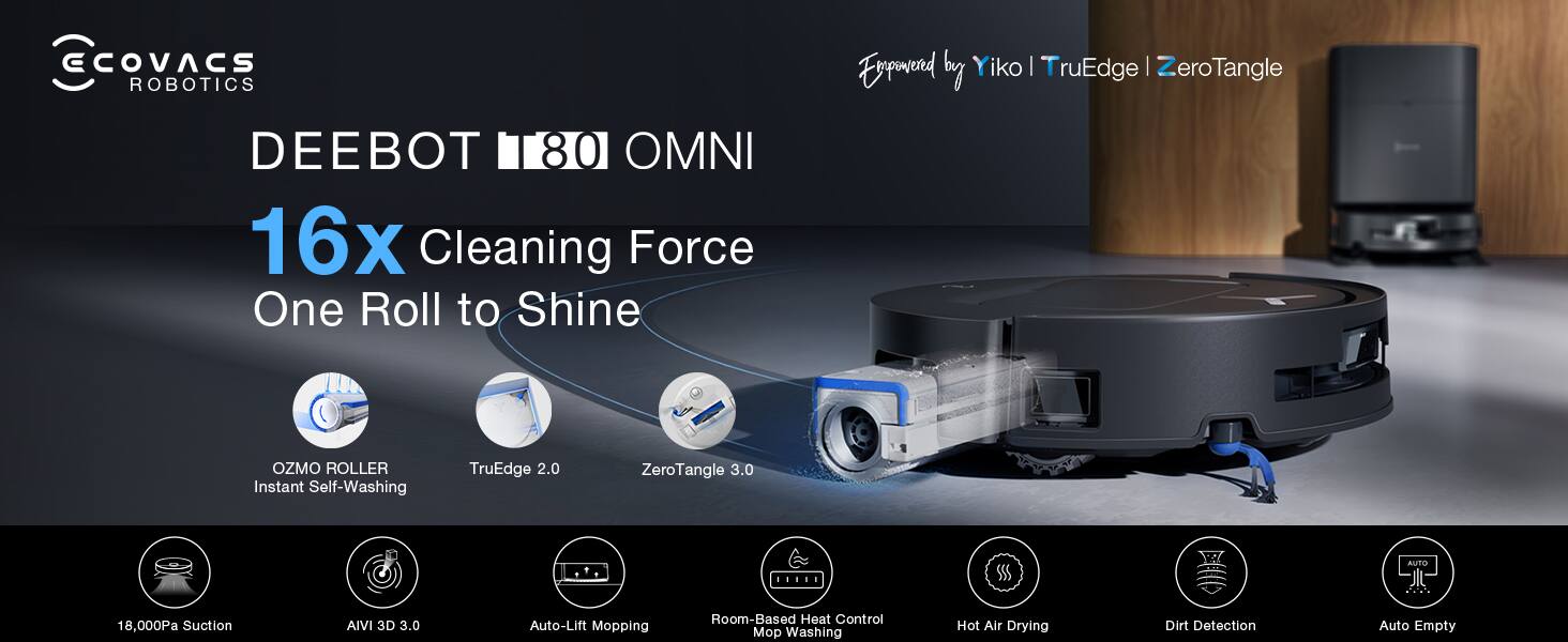 ECOVACS ROBOTICS DEEBOT 80 OMNI  
16x Cleaning Force  
One Roll to Shine  
Powered by Y iko | TruEdge | ZeroTangle  
OZMO ROLLER Instant Self-Washing  
TruEdge 2.0  
ZeroTangle 3.0  
18,000Pa Suction  
AIVI 3D 3.0  
Auto-Lift Mopping  
Room-Based Heat Control  
Mop Washing  
Hot Air Drying  
Dirt Detection  
Auto Empty