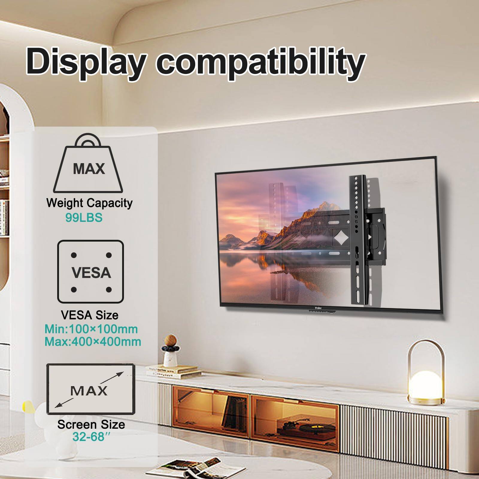 Display compatibility

MAX Weight Capacity 99LBS

VESA Size
Min: 100x100mm
Max: 400x400mm

MAX Screen Size 32-68"