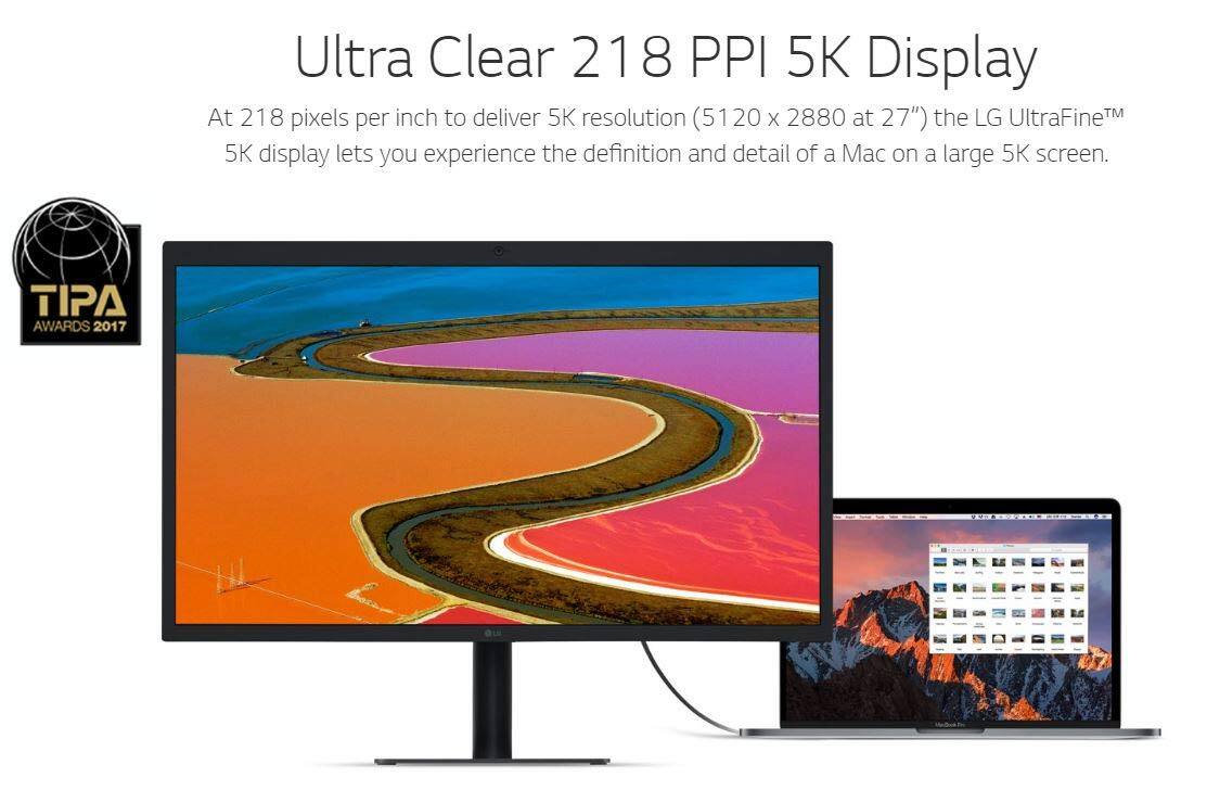 Ultra Clear 218 PPI 5K Display

At 218 pixels per inch to deliver 5K resolution (5120 x 2880 at 27") the LG UltraFine™ 5K display lets you experience the definition and detail of a Mac on a large 5K screen.

TIPA AWARDS 2017