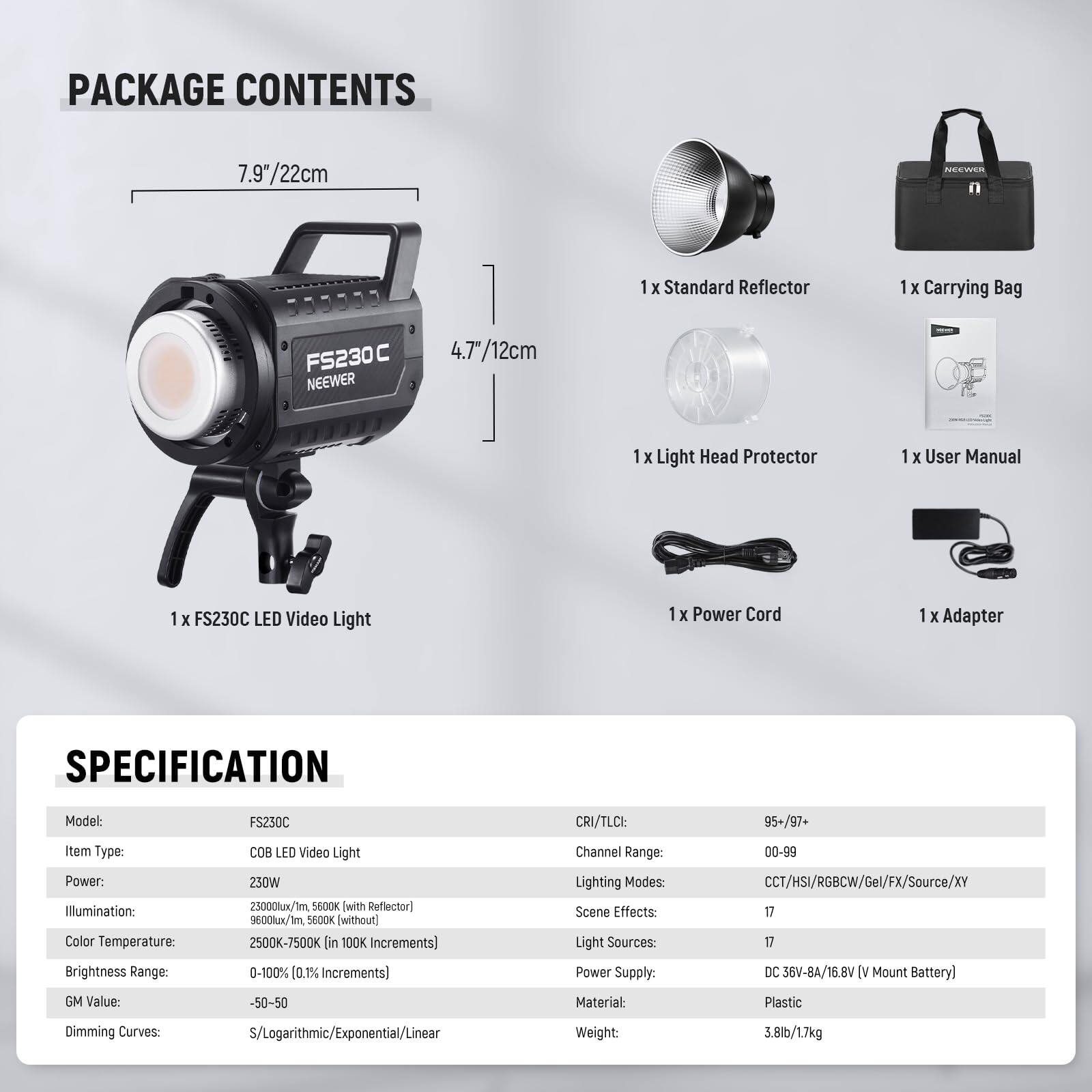 PACKAGE CONTENTS

- 1 x Standard Reflector
- 1 x Carrying Bag
- 1 x Light Head Protector
- 1 x User Manual
- 1 x FS230C LED Video Light
- 1 x Power Cord
- 1 x Adapter

SPECIFICATION

- Model: FS230C
- Item Type: COB LED Video Light
- Power: 230W
- Illumination: 25000lx/1m (5600K with Reflector), 9600lx (without Reflector)
- Color Temperature: 2500K-7500K (in 100K Increments)
- Brightness Range: 0-100% (0.1% Increments)
- CRI/TLCI: 95+/97+
- Channel Range: 00-99
- Lighting Modes: CCT/HSI/RGBCW/Gel/FX/Source/XY
- Scene Effects: 17
- Light Sources: 17
- Power Supply: DC 36V-8A/16.8V (V Mount