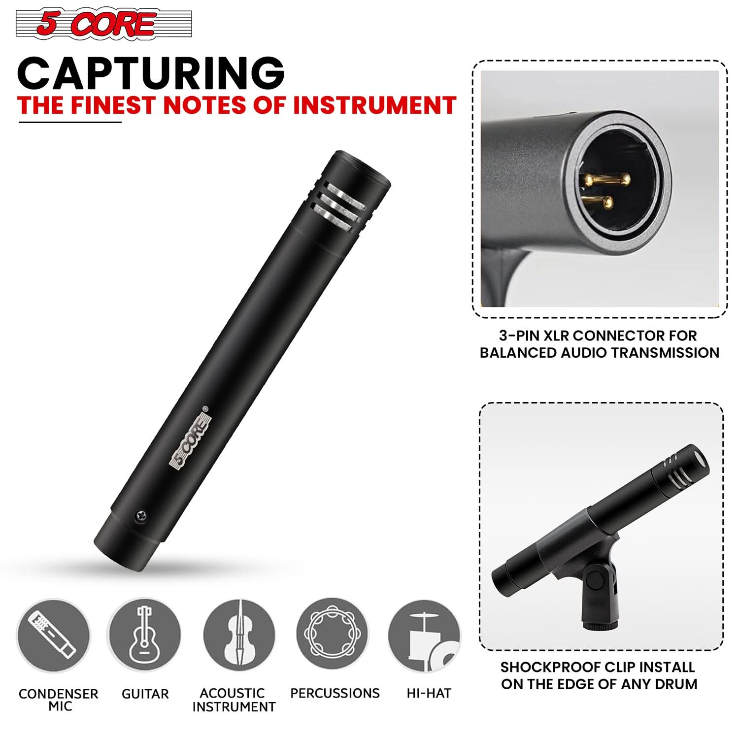 5 CORE CAPTURING THE FINEST NOTES OF INSTRUMENT

3-PIN XLR CONNECTOR FOR BALANCED AUDIO TRANSMISSION

5CORE] CONDENSER GUITAR ACOUSTIC PERCUSSIONS HI-HAT MIC INSTRUMENT

SHOCKPROOF CLIP INSTALL ON THE EDGE OF ANY DRUM