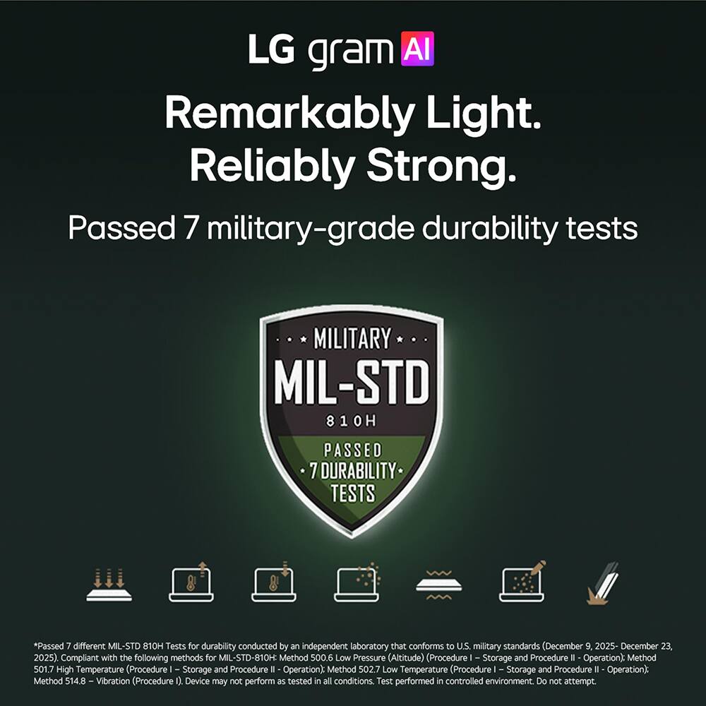 LG gram AI  
Remarkably Light.  
Reliably Strong.  
Passed 7 military-grade durability tests  

MILITARY  
MIL-STD 810H  
PASSED DURABILITY TESTS  

*Passed 7 different MIL-STD 810H Tests for durability conducted by an independent laboratory that conforms to U.S. military standards (December 9, 2025 - December 23, 2025). Compliant with the following methods for MIL-STD-810H:  
- Method 500.6 Low Pressure (Altitude) (Procedure I - Storage and Procedure II - Operation)  
- Method 501.7 High Temperature (Procedure I - Storage and Procedure II - Operation)  
- Method 502.7 Low Temperature (Procedure I - Storage and Procedure II - Operation)  
- Method 514.8 - Vibration (Procedure I)  

Device may not perform as tested in all conditions. Test performed in controlled environment. Do not attempt.