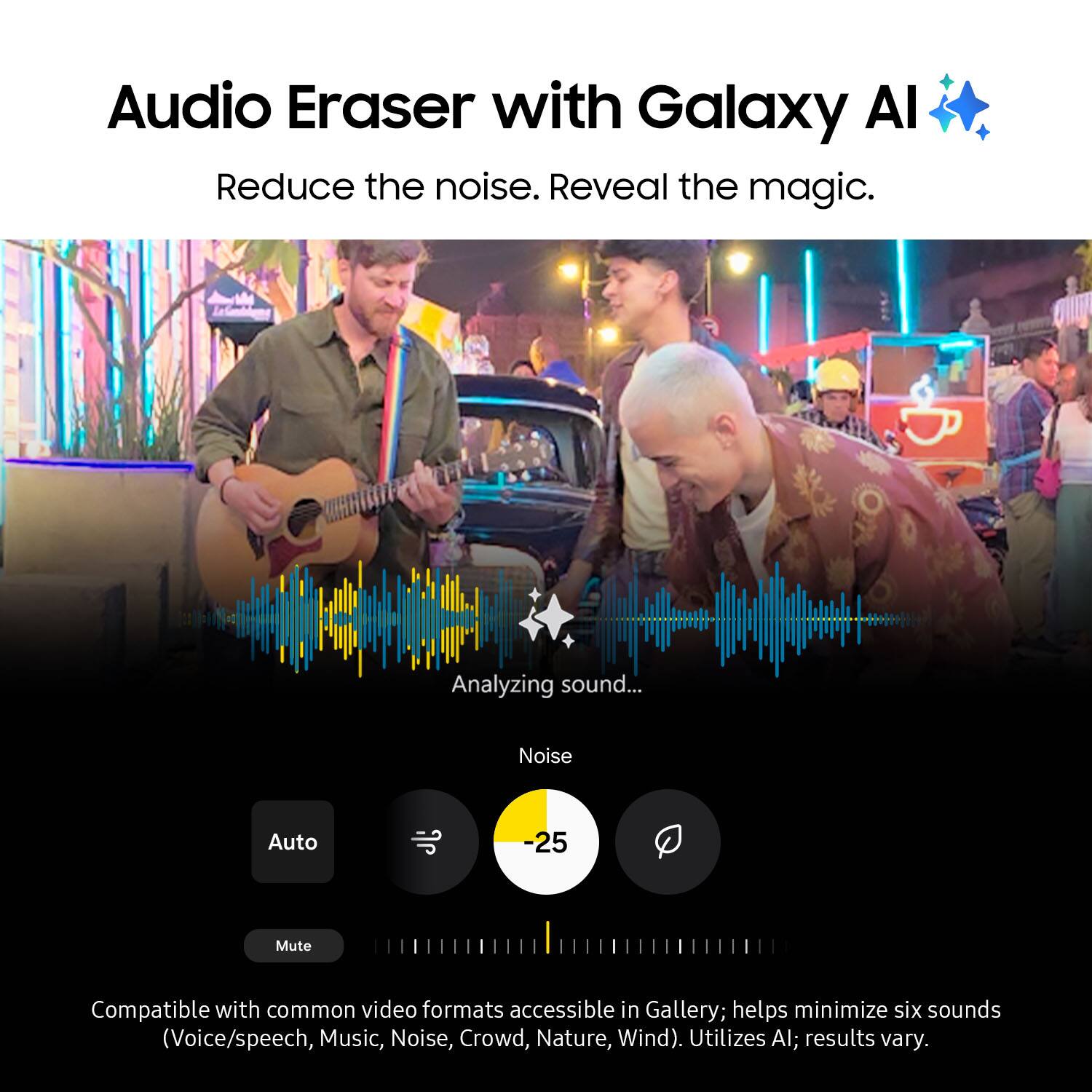 Audio Eraser with Galaxy Al: Reduce the noise. Reveal the magic. Analyzing sound... Noise Auto -25 Mute Compatible with common video formats accessible in Gallery; helps minimize six sounds (Voice/speech, Music, Noise, Crowd, Nature, Wind). Utilizes Al; results vary.