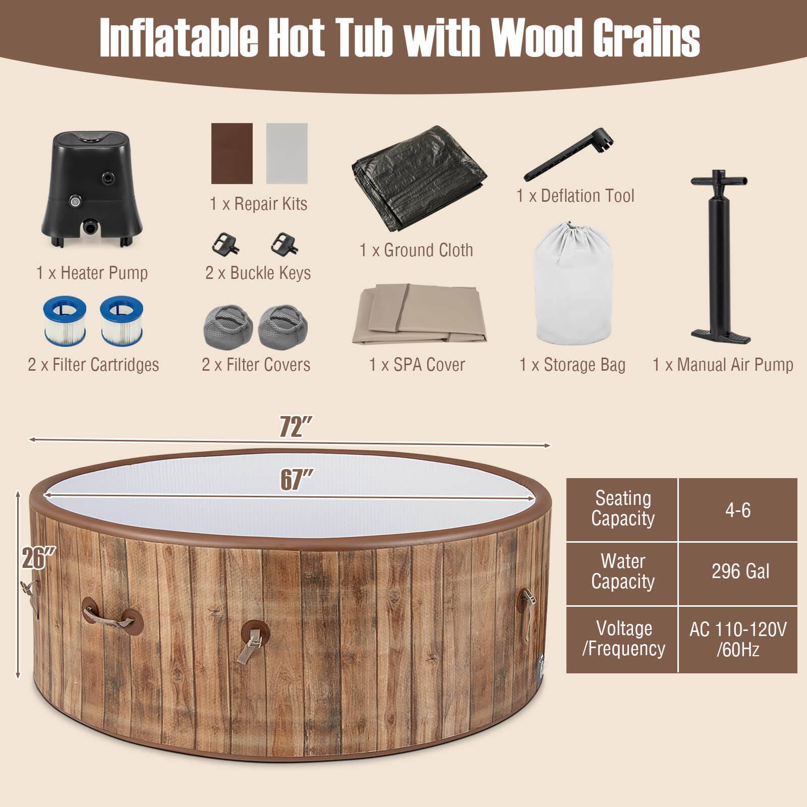 Inflatable Hot Tub with Wood Grains:

* 1 X Repair Kits
* 1 X Deflation Tool
* 1 X Heater Pump
* 2 X Buckle Keys
* 1 X Ground Cloth
* 2 X Filter Cartridges
* 2 X Filter Covers
* 1 X SPA Cover
* 1 X Storage Bag
* 1 X Manual Air Pump
* 72"
* 26"
* 67" Seating Capacity
* Water Capacity: 4-6 296 Gal
* Voltage: AC 110-120V / Frequency: 60Hz