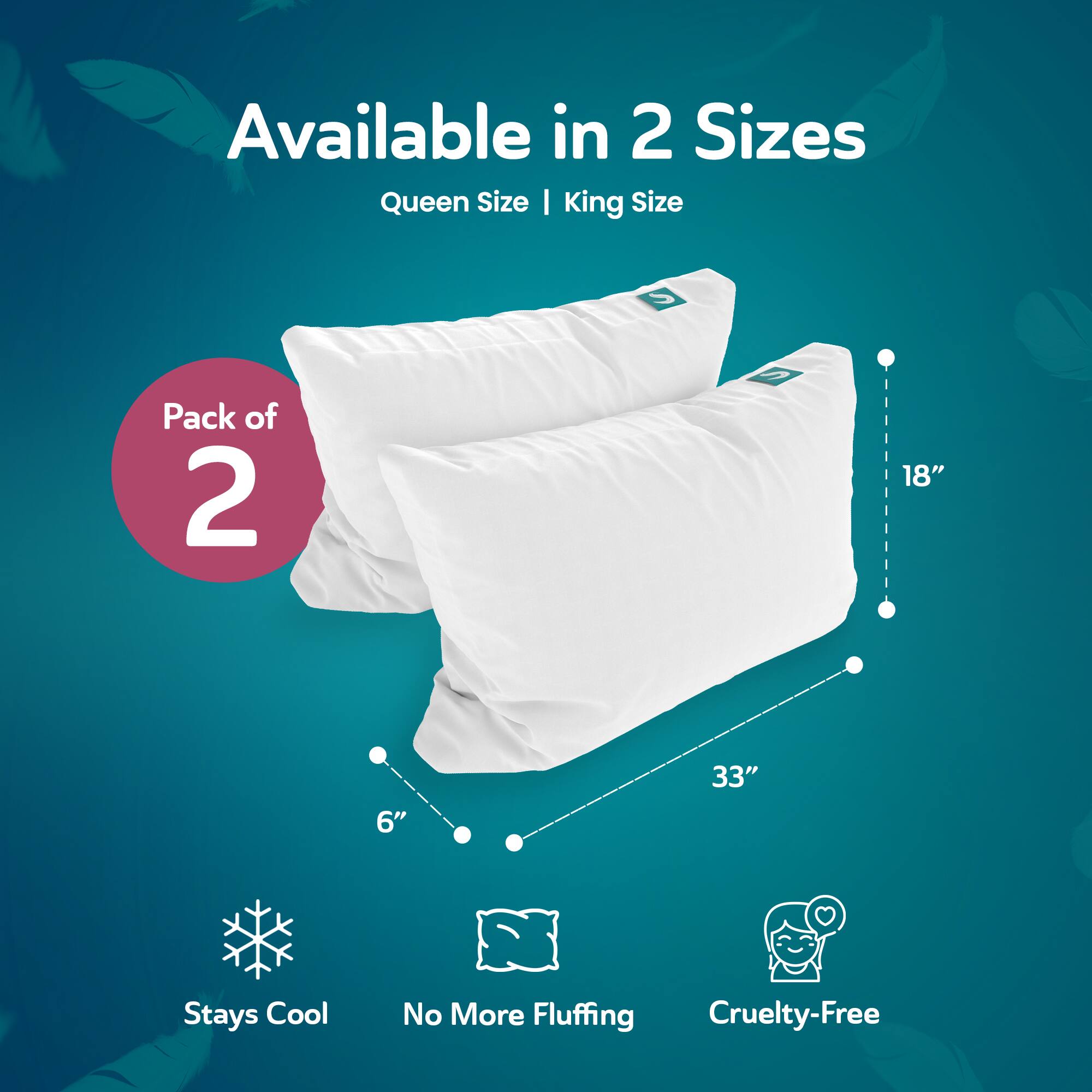 Available in 2 Sizes  
Queen Size | King Size  

Pack of 2  

18"  
6"  
33"  

Stays Cool  
No More Fluffing  
Cruelty-Free