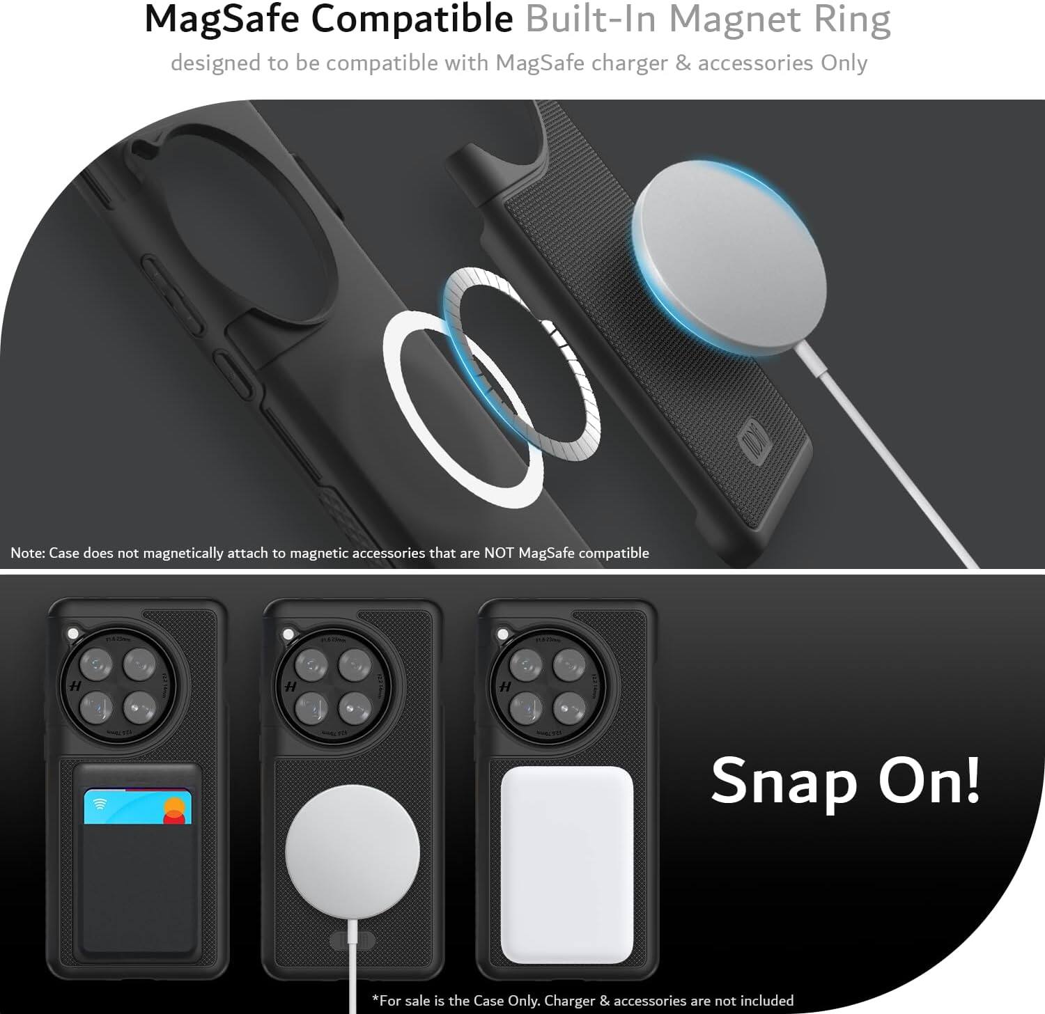 MagSafe Compatible Built-In Magnet Ring  
designed to be compatible with MagSafe charger & accessories Only  

Note: Case does not magnetically attach to magnetic accessories that are NOT MagSafe compatible  

Snap On!  

*For sale is the Case Only. Charger & accessories are not included