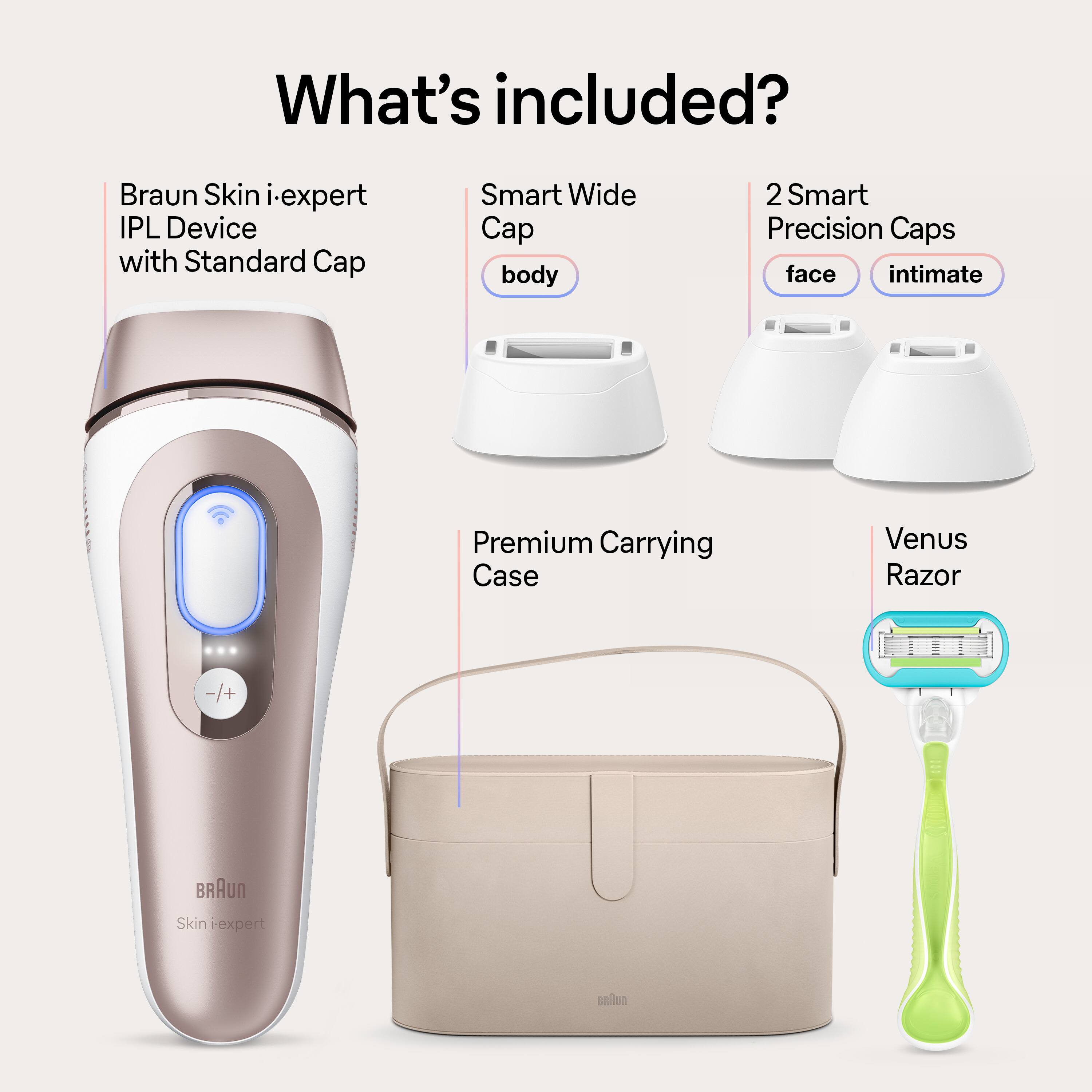 What's included? Braun Skin i-expert IPL Device with Standard Cap, Smart Wide Cap, body, 2 Smart Precision Caps, face, intimate, Premium Carrying Case, Venus Razor -/+ Braun Skin Expert fan.