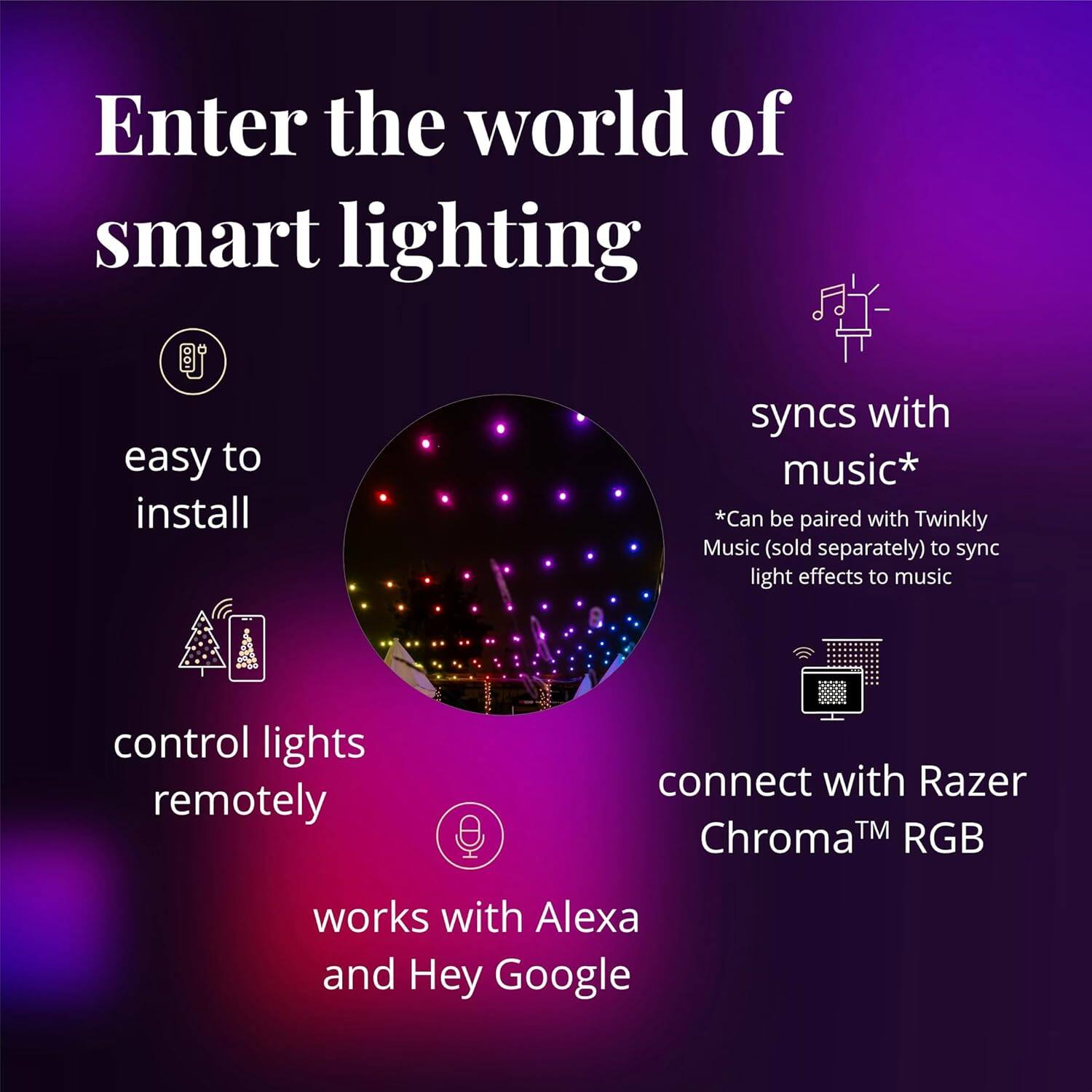 Enter the world of smart lighting

easy to install

syncs with music*
*Can be paired with Twinkly Music (sold separately) to sync light effects to music

control lights remotely

connect with Razer Chroma™ RGB

works with Alexa and Hey Google