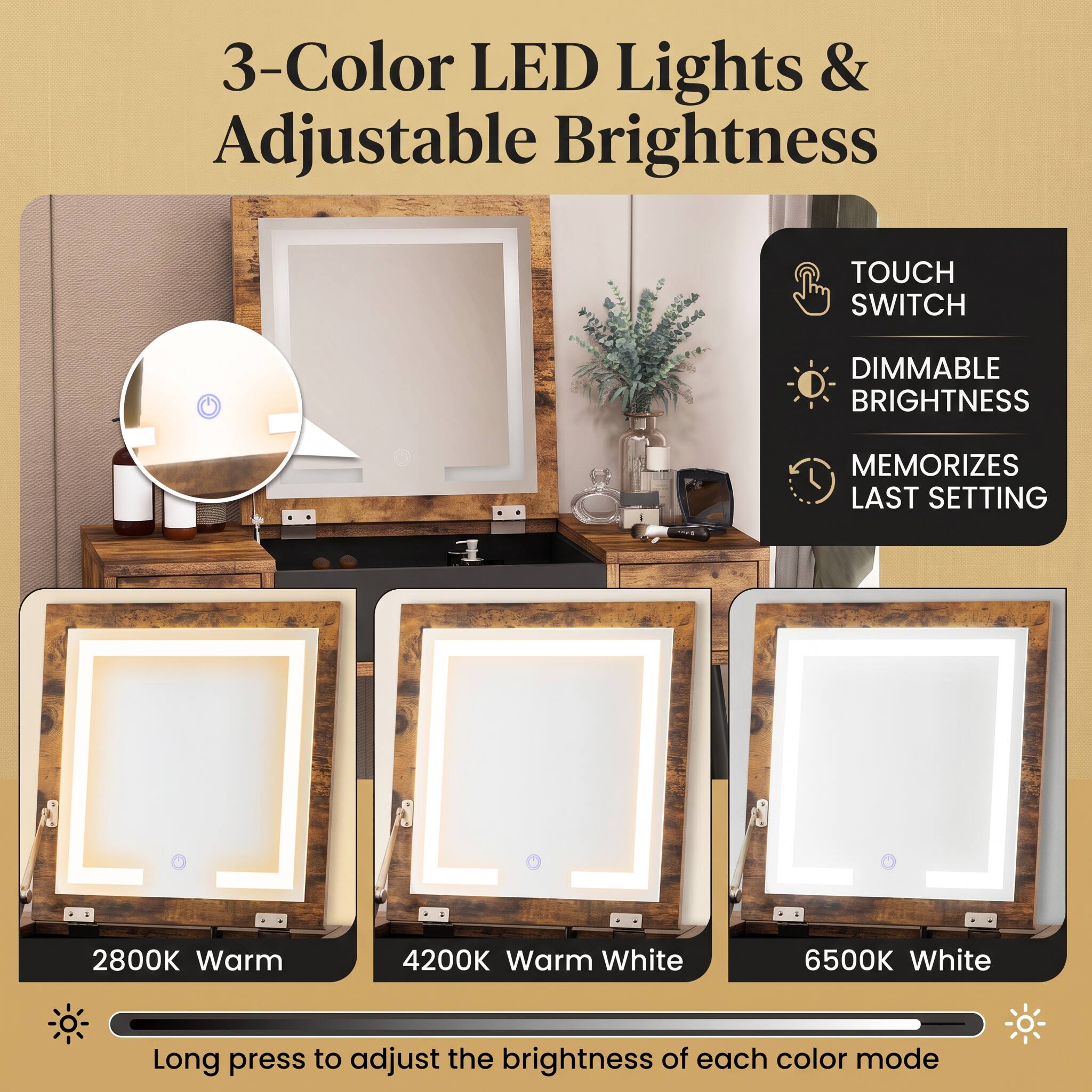 3-Color LED Lights & Adjustable Brightness

TOUCH SWITCH
DIMMABLE BRIGHTNESS
MEMORIZES LAST SETTING

2800K Warm
4200K Warm White
6500K White

Long press to adjust the brightness of each color mode