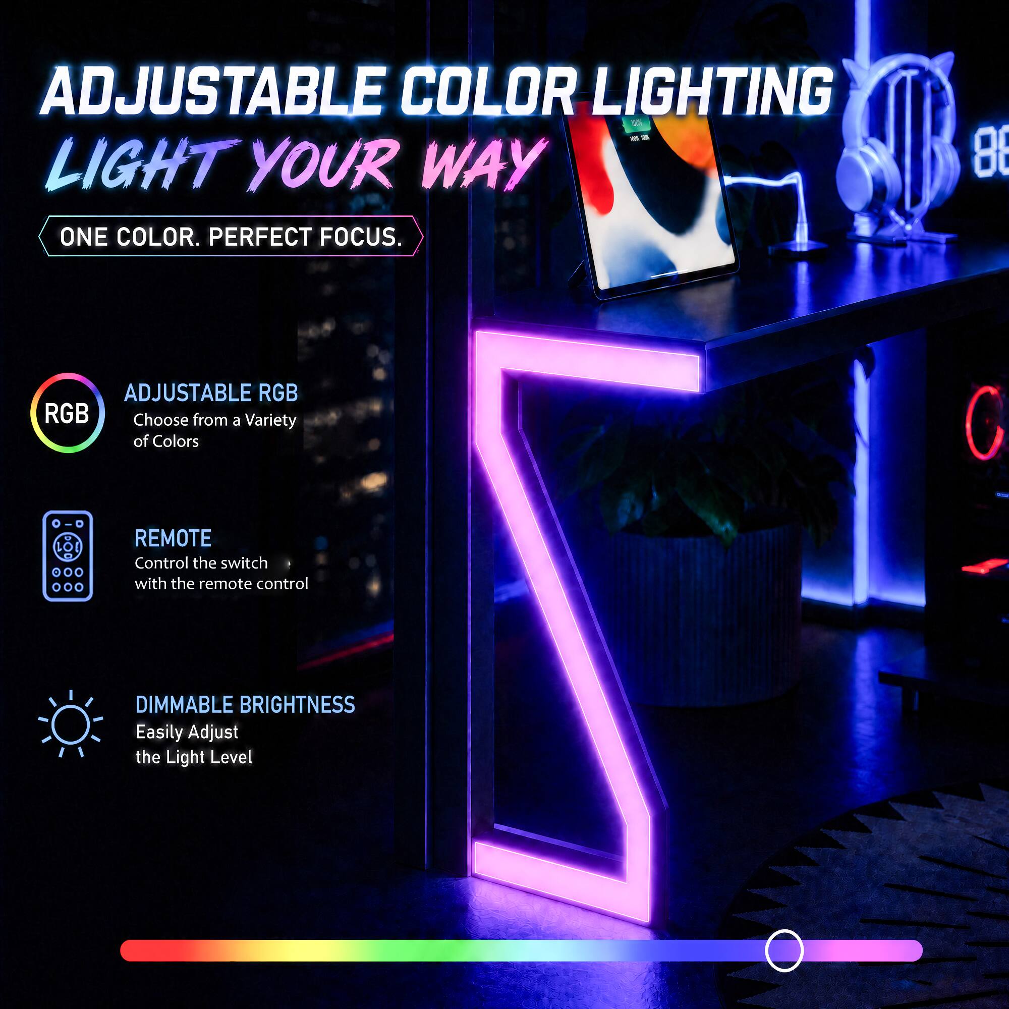 ADJUSTABLE COLOR LIGHTING LIGHT YOUR WAY  
ONE COLOR. PERFECT FOCUS.  
86 ADJUSTABLE RGB  
Choose from a Variety of Colors  
REMOTE  
Control the switch with the remote control  
DIMMABLE BRIGHTNESS  
Easily Adjust the Light Level