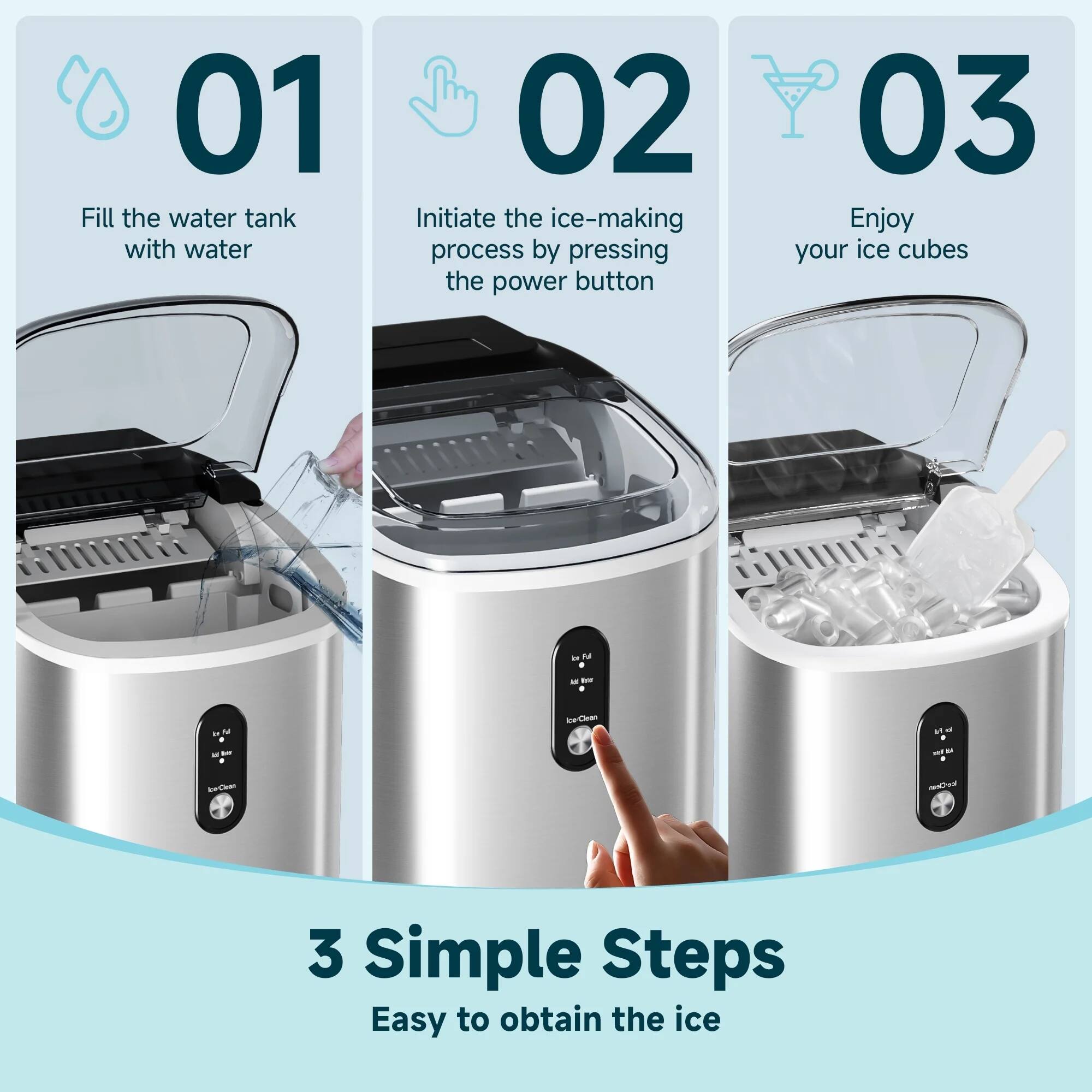 01 Fill the water tank with water  
02 Initiate the ice-making process by pressing the power button  
03 Enjoy your ice cubes  

3 Simple Steps  
Easy to obtain the ice