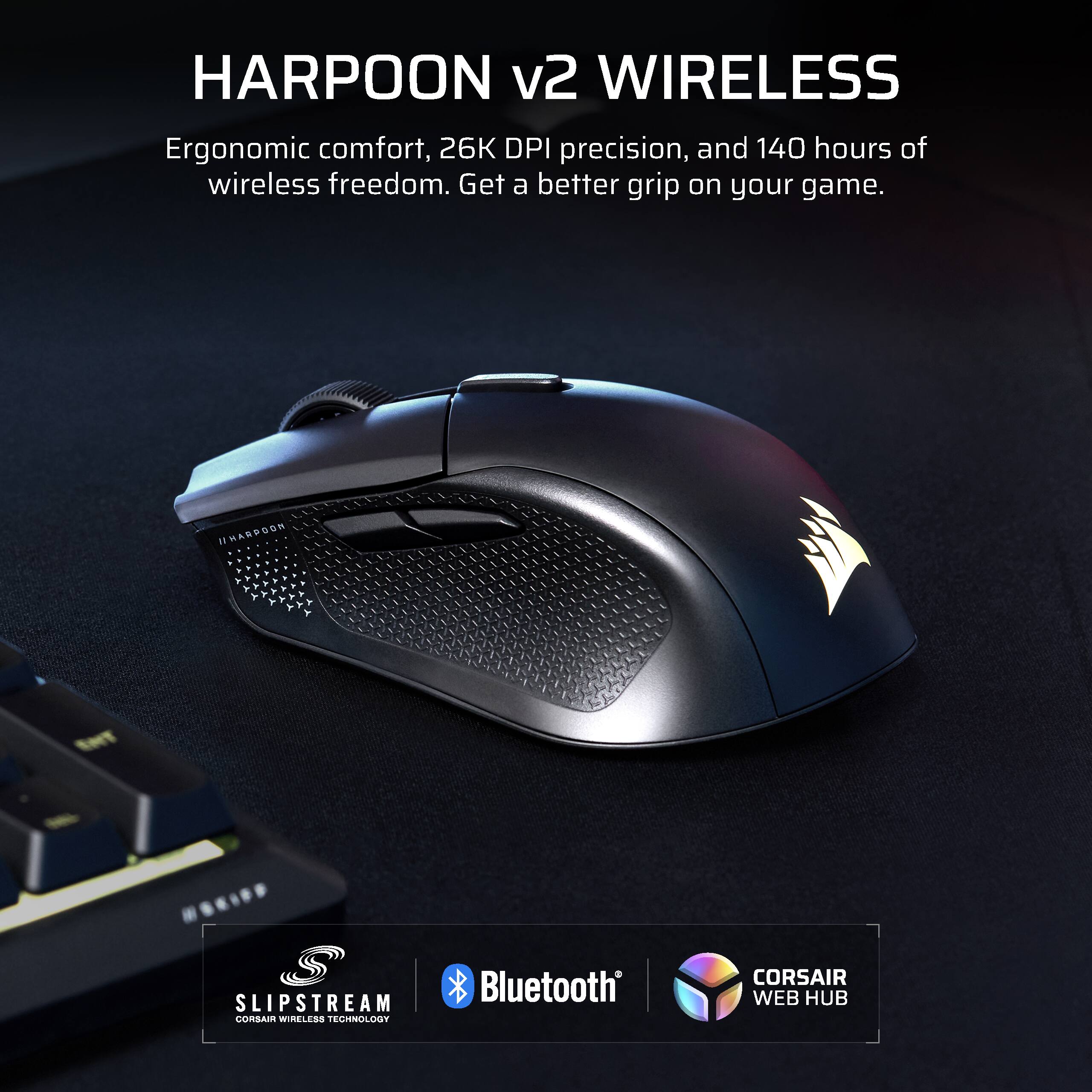 HARPOON v2 WIRELESS

Ergonomic comfort, 26K DPI precision, and 140 hours of wireless freedom. Get a better grip on your game.

SLIPSTREAM
CORSAIR WIRELESS TECHNOLOGY

Bluetooth

CORSAIR WEB HUB