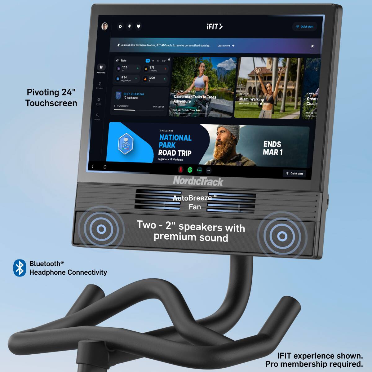 iFIT  
Qire man J - - dxclive Tature  
A Chach -o mcaie personalized training  
- x Sats - - a 122 a7 - - 8.34 - 1200  
Pivoting 24" Touchscreen  
- MEaT MADSTNS 10 Werkouts  
- - - - .  
MaRE . Calfornia Trails to Frees Adventure hadtus fass - hams Miami Walking hpe CHIS - CORS Great Challe NA - SMALLERSI NATIONAL PARK ROAD TRIP Beplerar - Workouts ENDS MAR 1  
NordicTrack F Dulut s1 AutoBreeze Fan  
Two - 2" speakers with premium sound  
Bluetooth® Headphone Connectivity  
iFIT experience shown. Pro membership required.