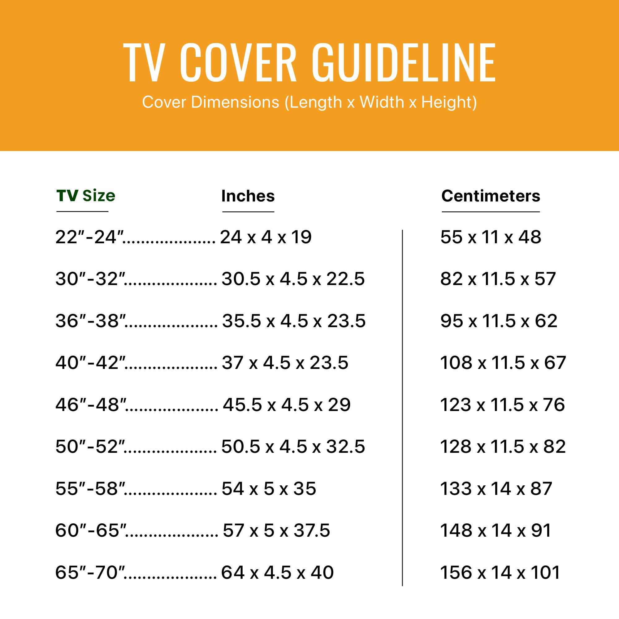TV COVER GUIDELINE
Cover Dimensions (Length X Width X Height)
TV Size Inches Centimeters
22"-24". 24 x 4 x 19 55 x 11 x 48
30"-32". 30.5 x 4.5 x 22.5 82 x 11.5 x 57
36"-38" 35.5x4.5x23.5 95 x 11.5 x 62
40"-42" 37 x 4.5 x 29 108 x 11.5 x 67
46"-48" 45.5 x 4.5 x 29 123 x 11.5 x 76
50"-52" 50.5 x 4.5 x 32.5 128 x 11.5 x 82
55"-58" 54 X 5 x 35 133 X 14 X 87
60"-65" 57 x 5 x 37.5 148 X 14 X 91
65"-70". 64 X 4.5 X 40 156 X 14 X 101