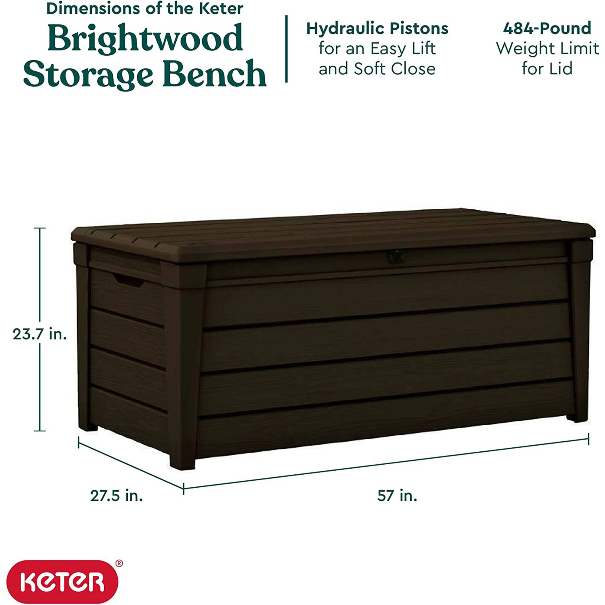 Dimensions of the Keter Brightwood Storage Bench

- Hydraulic Pistons for an Easy Lift and Soft Close
- 484-Pound Weight Limit for Lid

Dimensions:
- 23.7 in. (height)
- 27.5 in. (depth)
- 57 in. (length)