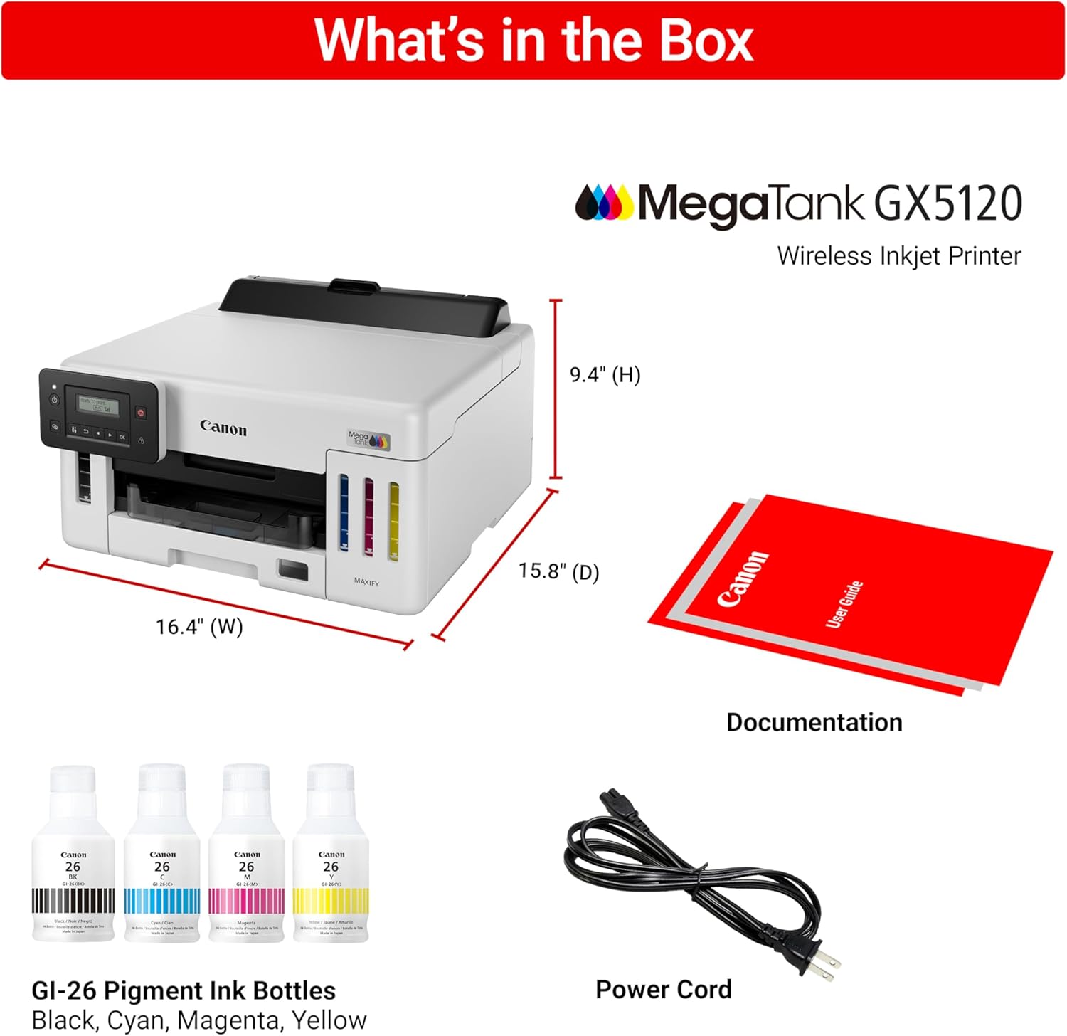 What's in the Box MegaTank GX5120 Wireless Inkjet Printer 9.4" (H) 16.4" (W) 15.8" (D) Canon Guide User Documentation - 26 : - 26 C CAM 26 - : Lanes 26 1 e GI-26 Pigment Ink Bottles Black, Cyan, Magenta, Yellow Power Cord