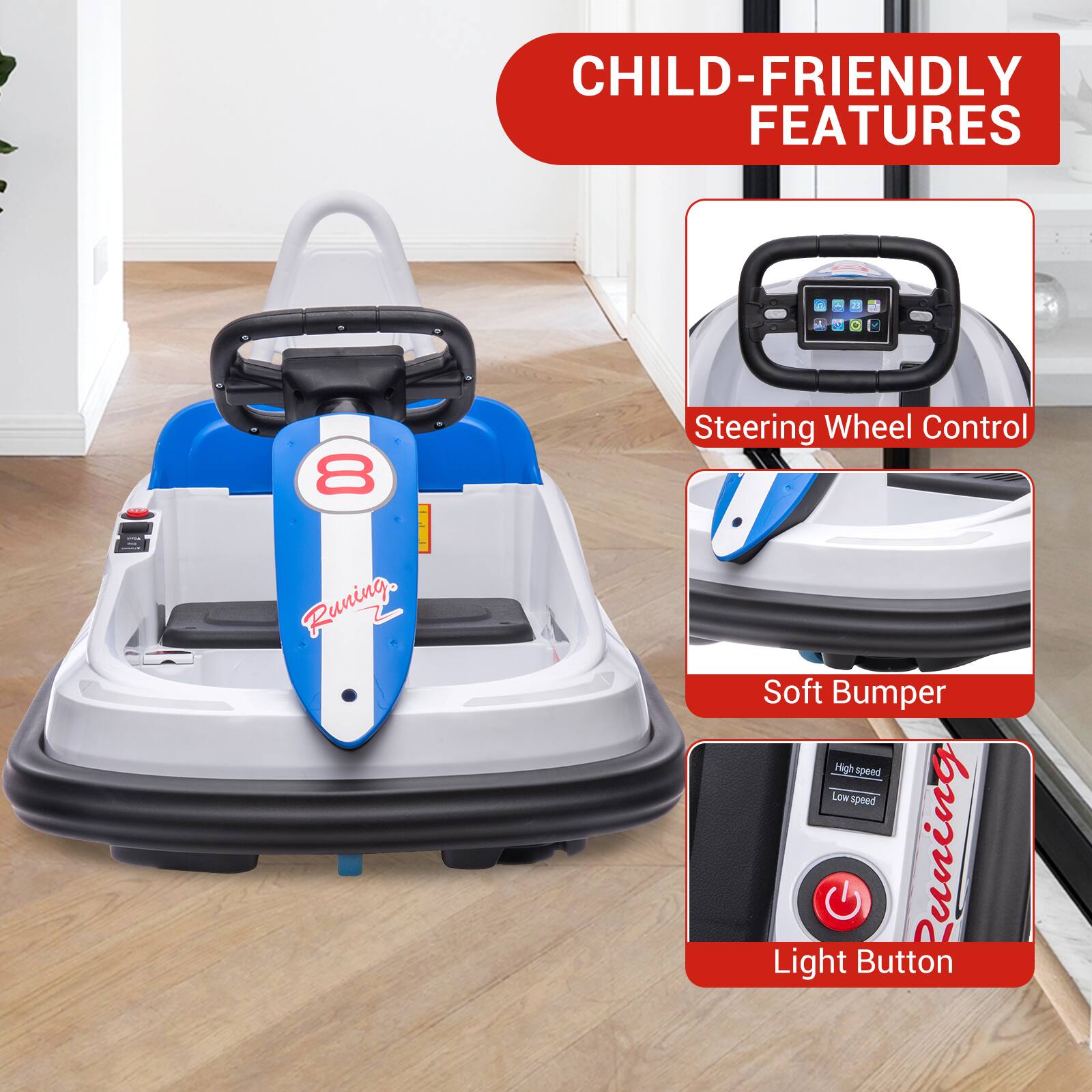 CHILD-FRIENDLY FEATURES

- Steering Wheel Control
- Soft Bumper
- Light Button

High speed
Low speed