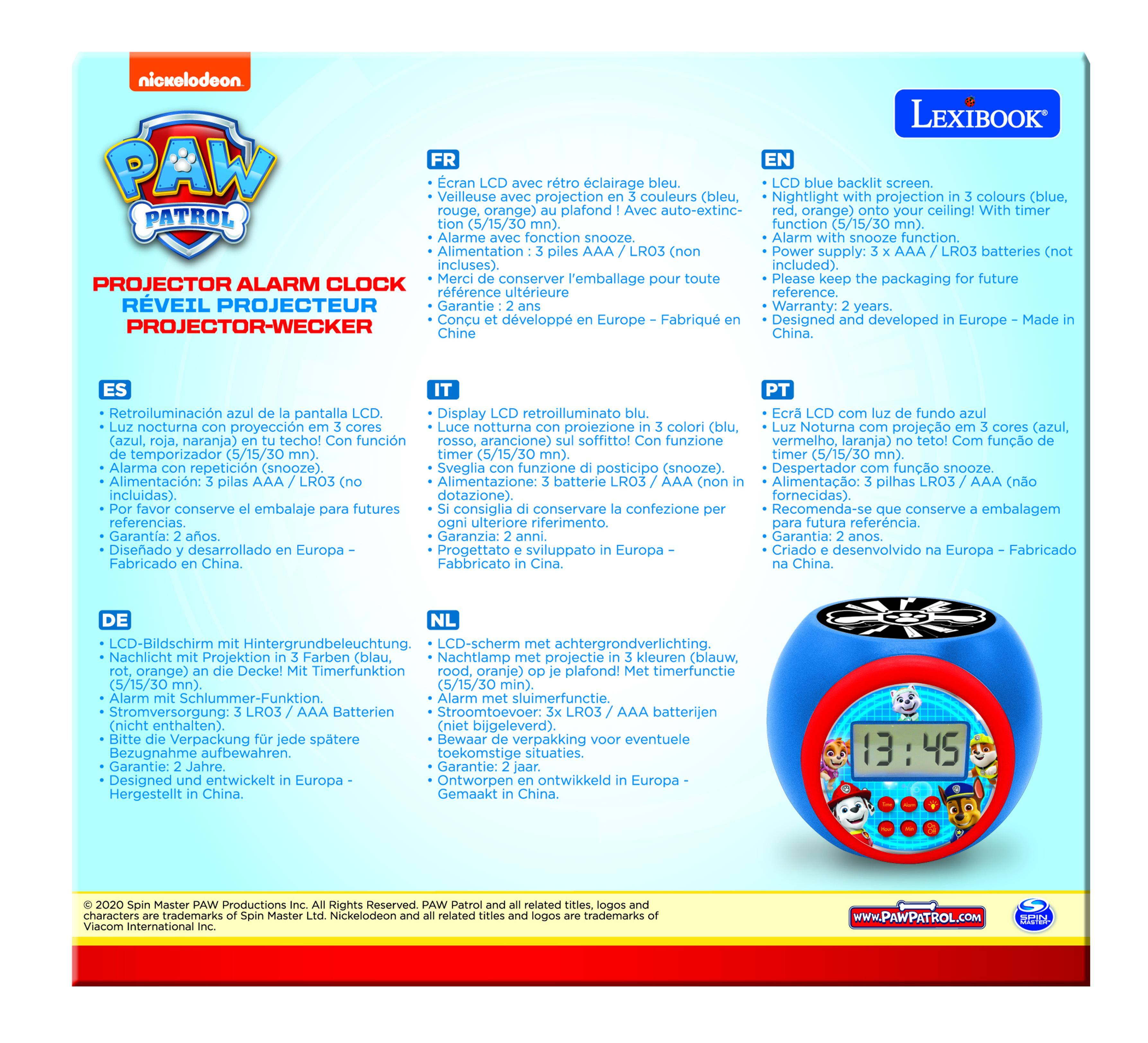 nickelodeon LEXIBOOK PAW PATROL PROJECTOR ALARM CLOCK REVEIL PROJECTEUR PROJECTOR-WECKER

FR
- Écran LCD avec rétroéclairage bleu.
- Veilleuse avec projection en 3 couleurs (bleu, rouge, orange) sur le plafond! Avec auto-extinction (5/15/30 min).
- Alarme avec fonction snooze.
- Alimentation: 3 piles AAA / LR03 (non incluses).
- Merci de conserver l'emballage pour toute référence future.
- Garantie: 2 ans.
- Conçu et développé en Europe - Fabriqué en Chine.

ES
- Retroiluminación azul de la pantalla LCD.
- Luz nocturna con proyección en 3 colores (azul, rojo, naranja) en el techo! Con función auto-extintión (5/15/30 min).
- Alarma con repetición (snooze).
- Alimentación: 3 pilas AAA / LR03 (incluidas).
- Por favor conserve el empaque para futuras referencias.
- Diseñado
