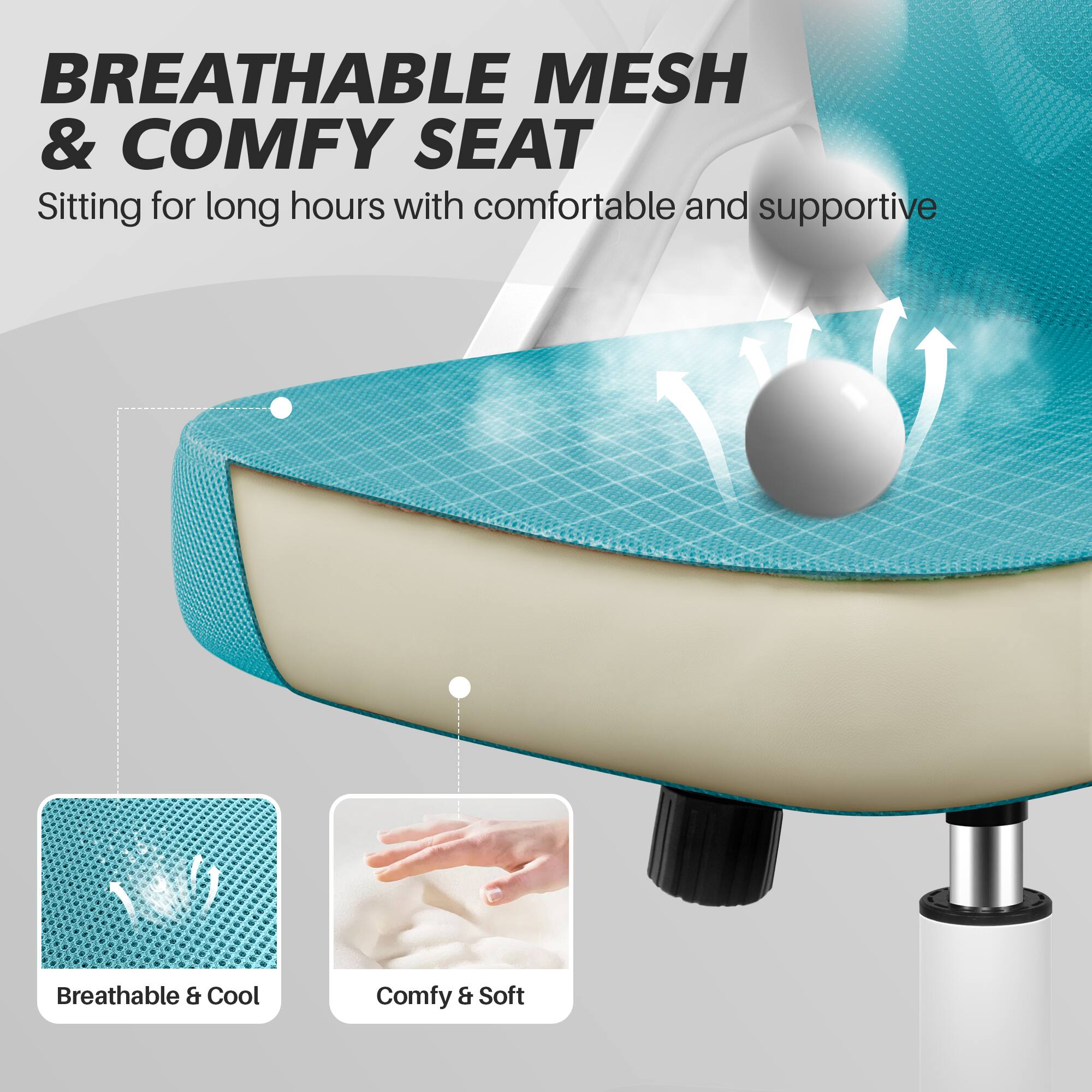 BREATHABLE MESH & COMFY SEAT  
Sitting for long hours with comfortable and supportive

Breathable & Cool  
Comfy & Soft