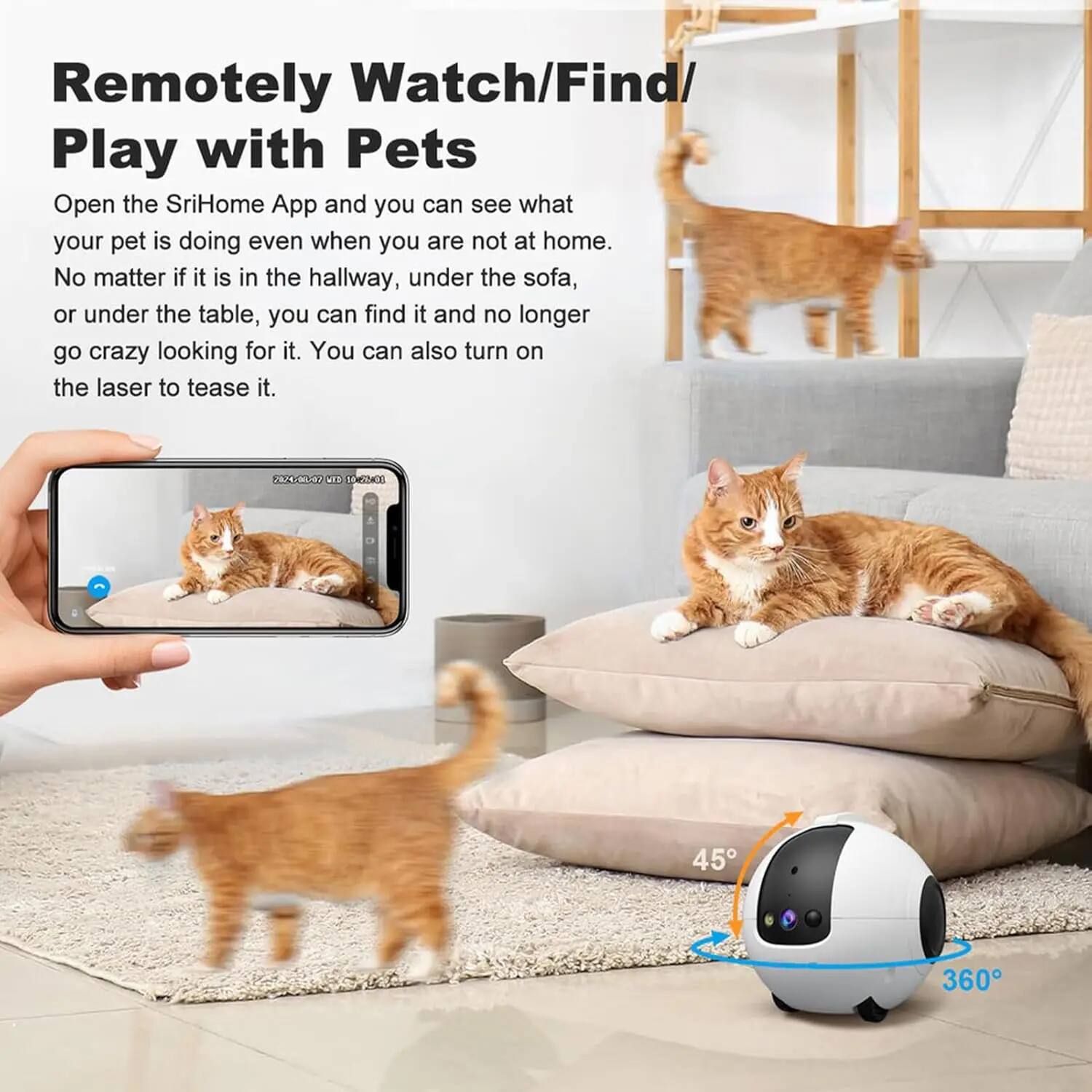 Remotely Watch/Find/ Play with Pets

Open the SriHome App and you can see what your pet is doing even when you are not at home. No matter if it is in the hallway, under the sofa, or under the table, you can find it and no longer go crazy looking for it. You can also turn on the laser to tease it.