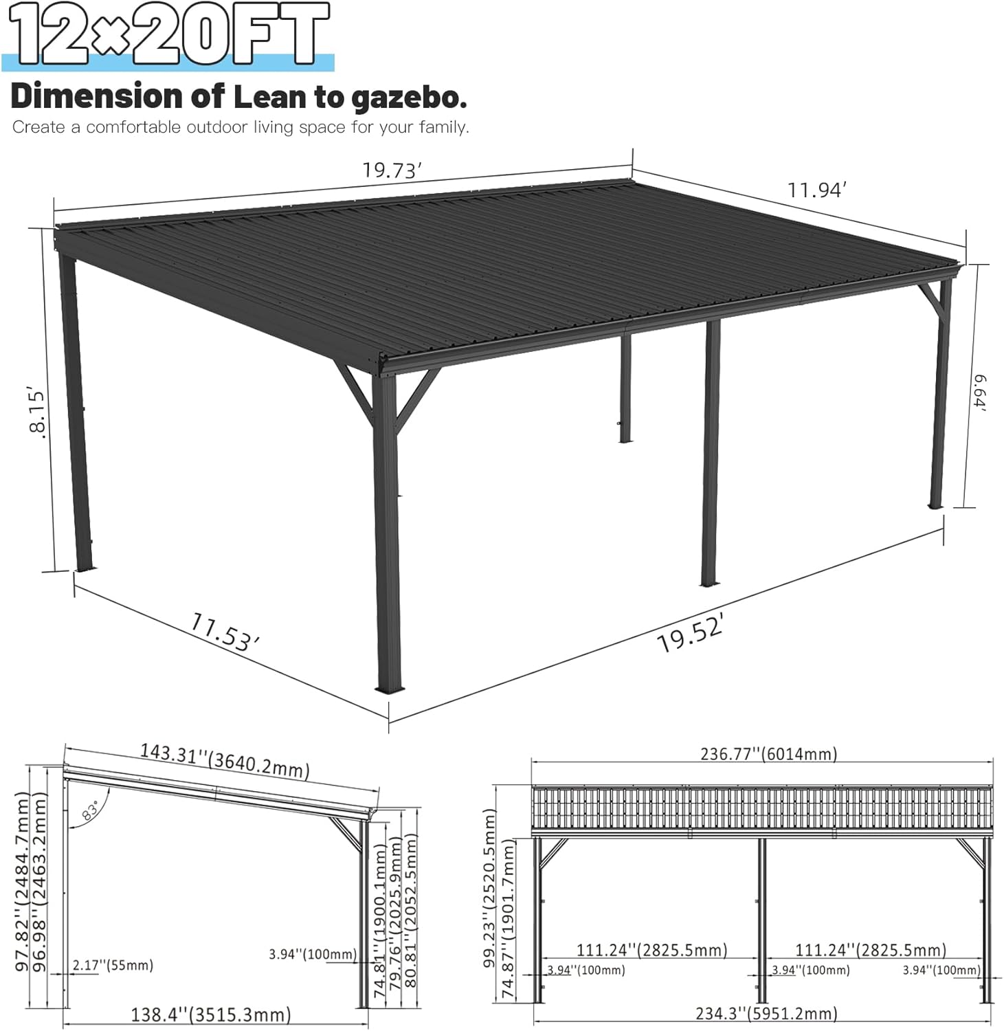 12x20FT  
Dimension of Lean to gazebo.  
Create a comfortable outdoor living space for your family.  

19.73'  
11.94'  
8.15'  
6.64'  
11.53'  
19.52'  

143.31" (3640.2mm)  
97.82" (2484.7mm)  
96.98" (2463.2mm)  
2052.5mm  
96.98" (2463.2mm)  
2.17" (55mm)  
3.94" (100mm)  
1" (25.4mm)  
9.76" (248mm)  
74.8"  
79"  
80.81"  
138.4" (3515.3mm)  
7mm  
99.23" (2520.5mm)  
74.87" (1901.7mm)  
236.