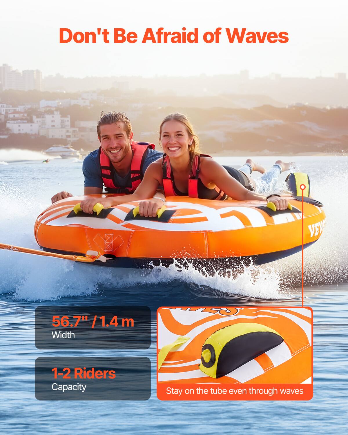 Don't Be Afraid of Waves
VEV 56.7" / 1.4m Width
1-2 Riders Capacity
Stay on the tube even through waves