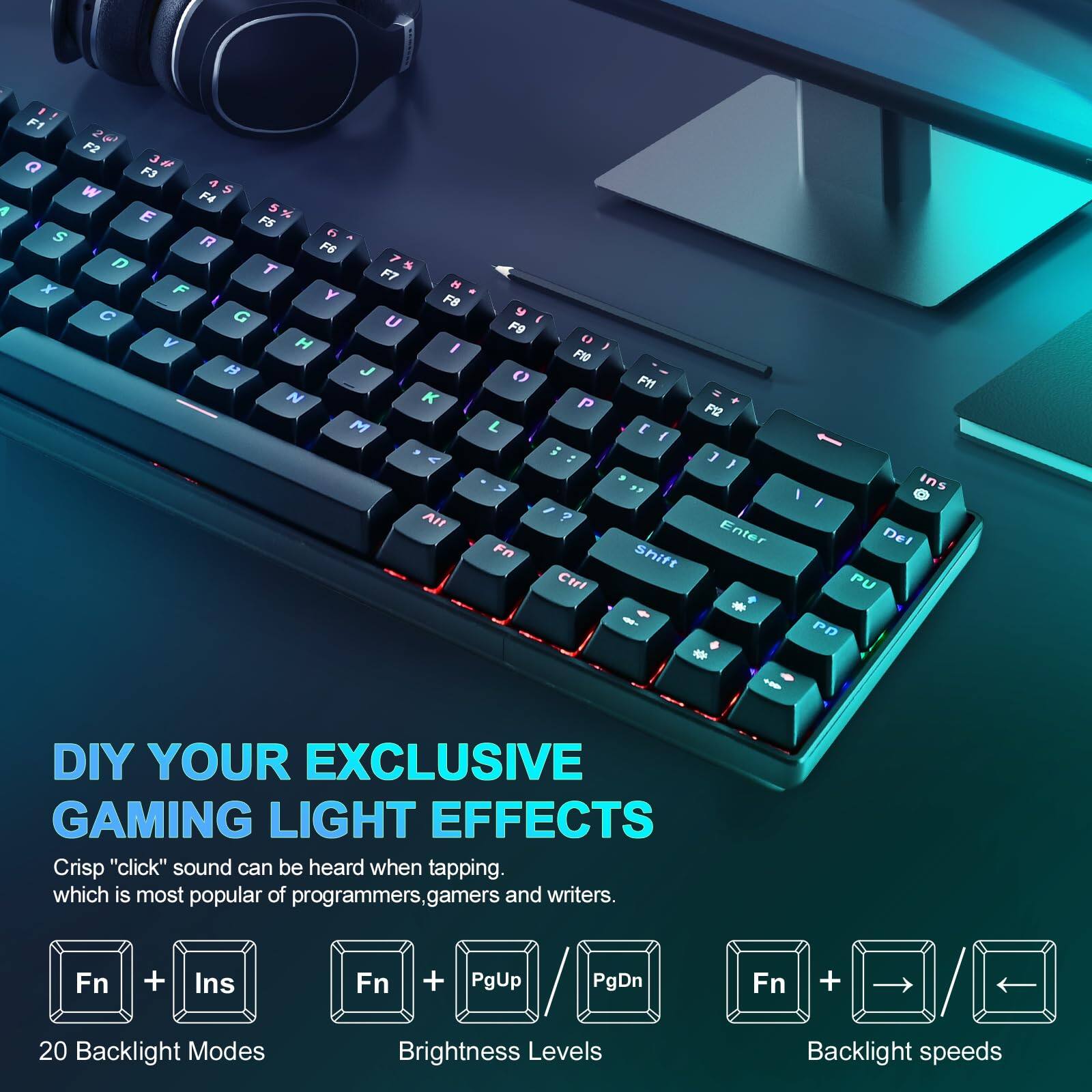 DIY YOUR EXCLUSIVE GAMING LIGHT EFFECTS

Crisp "click" sound can be heard when tapping, which is most popular of programmers, gamers and writers.

- Fn + Ins: 20 Backlight Modes
- Fn + PgUp / PgDn: Brightness Levels
- Fn + → / ←: Backlight speeds